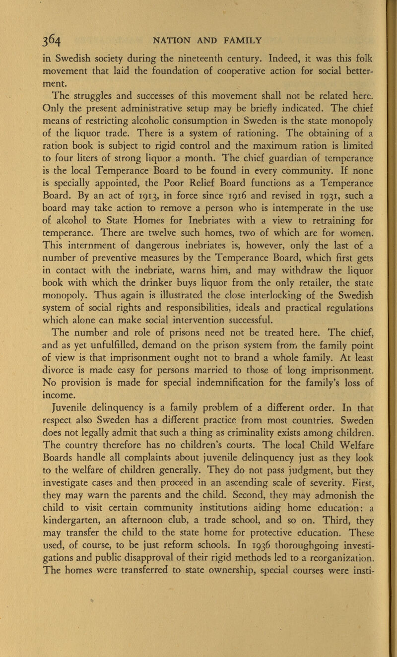 in Swedish society during the nineteenth century. Indeed, it was this folk movement that laid the foundation of cooperative action for social better ment. The struggles and successes of this movement shall not be related here. Only the present administrative setup may be briefly indicated. The chief means of restricting alcoholic consumption in Sweden is the state monopoly of the liquor trade. There is a system of rationing. The obtaining of a ration book is subject to rigid control and the maximum ration is limited to four liters of strong liquor a month. The chief guardian of temperance is the local Temperance Board to be found in every community. If none is specially appointed, the Poor Relief Board functions as a Temperance Board. By an act of 1913, in force since 1916 and revised in 1931, such a board may take action to remove a person who is intemperate in the use of alcohol to State Homes for Inebriates with a view to retraining for temperance. There are twelve such homes, two of which are for women. This internment of dangerous inebriates is, however, only the last of a number of preventive measures by the Temperance Board, which first gets in contact with the inebriate, warns him, and may withdraw the liquor book with which the drinker buys liquor from the only retailer, the state monopoly. Thus again is illustrated the close interlocking of the Swedish system of social rights and responsibilities, ideals and practical regulations which alone can make social intervention successful. The number and role of prisons need not be treated here. The chief, and as yet unfulfilled, demand on the prison system from the family point of view is that imprisonment ought not to brand a whole family. At least divorce is made easy for persons married to those of long imprisonment. No provision is made for special indemnification for the family's loss of income. Juvenile delinquency is a family problem of a different order. In that respect also Sweden has a different practice from most countries. Sweden does not legally admit that such a thing as criminality exists among children. The country therefore has no children's courts. The local Child Welfare Boards handle all complaints about juvenile delinquency just as they look to the welfare of children generally. They do not pass judgment, but they investigate cases and then proceed in an ascending scale of severity. First, they may warn the parents and the child. Second, they may admonish the child to visit certain community institutions aiding home education: a kindergarten, an afternoon club, a trade school, and so on. Third, they may transfer the child to the state home for protective education. These used, of course, to be just reform schools. In 1936 thoroughgoing investi gations and public disapproval of their rigid methods led to a reorganization. The homes were transferred to state ownership, special courses were insti-