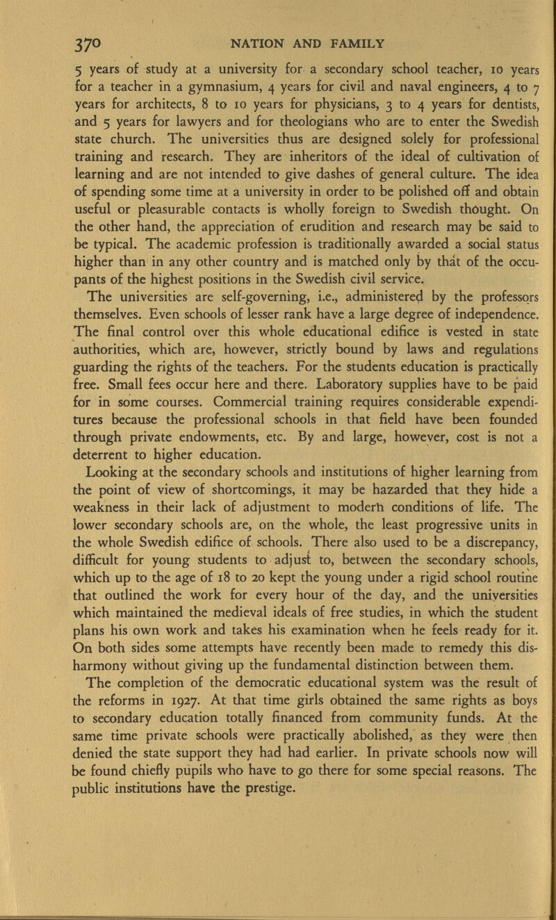 5 years of study at a university for a secondary school teacher, 10 years for a teacher in a gymnasium, 4 years for civil and naval engineers, 4 to 7 years for architects, 8 to 10 years for physicians, 3 to 4 years for dentists, and 5 years for lawyers and for theologians who are to enter the Swedish state church. The universities thus are designed solely for professional training and research. They are inheritors of the ideal of cultivation of learning and are not intended to give dashes of general culture. The idea of spending some time at a university in order to be polished off and obtain useful or pleasurable contacts is wholly foreign to Swedish thought. On the other hand, the appreciation of erudition and research may be said to be typical. The academic profession is traditionally awarded a social status higher than in any other country and is matched only by that of the occu pants of the highest positions in the Swedish civil service. The universities are self-governing, i.e., administered by the professors themselves. Even schools of lesser rank have a large degree of independence. The final control over this whole educational edifice is vested in state authorities, which are, however, strictly bound by laws and regulations guarding the rights of the teachers. For the students education is practically free. Small fees occur here and there. Laboratory supplies have to be paid for in some courses. Commercial training requires considerable expendi tures because the professional schools in that field have been founded through private endowments, etc. By and large, however, cost is not a deterrent to higher education. Looking at the secondary schools and institutions of higher learning from the point of view of shortcomings, it may be hazarded that they hide a weakness in their lack of adjustment to modern conditions of life. The lower secondary schools are, on the whole, the least progressive units in the whole Swedish edifice of schools. There also used to be a discrepancy, difficult for young students to adjust to, between the secondary schools, which up to the age of 18 to 20 kept the young under a rigid school routine that outlined the work for every hour of the day, and the universities which maintained the medieval ideals of free studies, in which the student plans his own work and takes his examination when he feels ready for it. On both sides some attempts have recendy been made to remedy this dis harmony without giving up the fundamental distinction between them. The completion of the democratic educational system was the result of the reforms in 1927. At that time girls obtained the same rights as boys to secondary education totally financed from community funds. At the same time private schools were practically abolished, as they were then denied the state support they had had earlier. In private schools now will be found chiefly pupils who have to go there for some special reasons. The public institutions have the prestige.