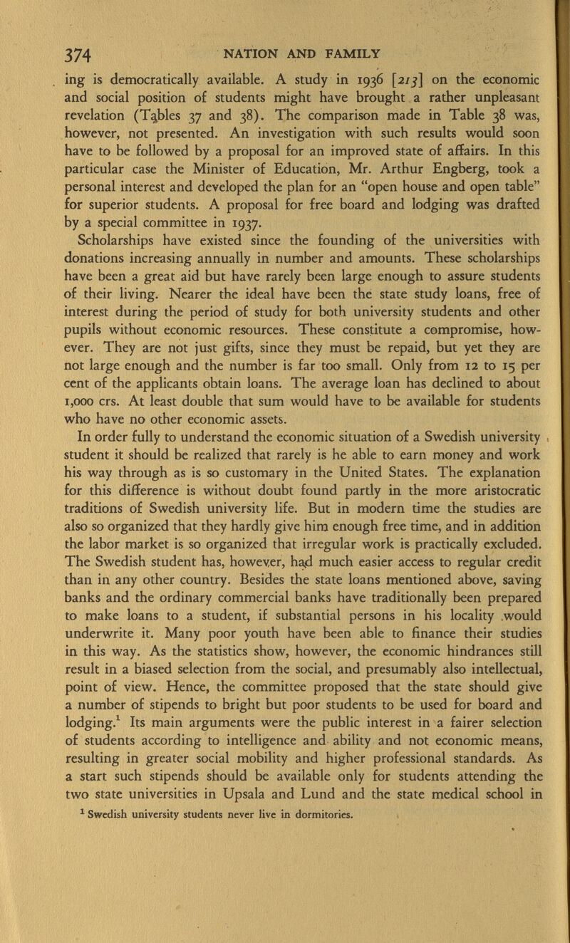 ing is democratically available. A study in 1936 [21 3] on the economic and social position of students might have brought a rather unpleasant revelation (Tables 37 and 38). The comparison made in Table 38 was, however, not presented. An investigation with such results would soon have to be followed by a proposal for an improved state of affairs. In this particular case the Minister of Education, Mr. Arthur Engberg, took a personal interest and developed the plan for an open house and open table for superior students. A proposal for free board and lodging was drafted by a special committee in 1937. Scholarships have existed since the founding of the universities with donations increasing annually in number and amounts. These scholarships have been a great aid but have rarely been large enough to assure students of their living. Nearer the ideal have been the state study loans, free of interest during the period of study for both university students and other pupils without economic resources. These constitute a compromise, how ever. They are not just gifts, since they must be repaid, but yet they are not large enough and the number is far too small. Only from 12 to 15 per cent of the applicants obtain loans. The average loan has declined to about 1,000 crs. At least double that sum would have to be available for students who have no other economic assets. In order fully to understand the economic situation of a Swedish university student it should be realized that rarely is he able to earn money and work his way through as is so customary in the United States. The explanation for this difference is without doubt found partly in the more aristocratic traditions of Swedish university life. But in modern time the studies are also so organized that they hardly give him enough free time, and in addition the labor market is so organized that irregular work is practically excluded. The Swedish student has, however, ha<d much easier access to regular credit than in any other country. Besides the state loans mentioned above, saving banks and the ordinary commercial banks have traditionally been prepared to make loans to a student, if substantial persons in his locality would underwrite it. Many poor youth have been able to finance their studies in this way. As the statistics show, however, the economic hindrances still result in a biased selection from the social, and presumably also intellectual, point of view. Hence, the committee proposed that the state should give a number of stipends to bright but poor students to be used for board and lodging. 1 Its main arguments were the public interest in a fairer selection of students according to intelligence and ability and not economic means, resulting in greater social mobility and higher professional standards. As a start such stipends should be available only for students attending the two state universities in Upsala and Lund and the state medical school in 1 Swedish university students never live in dormitories.