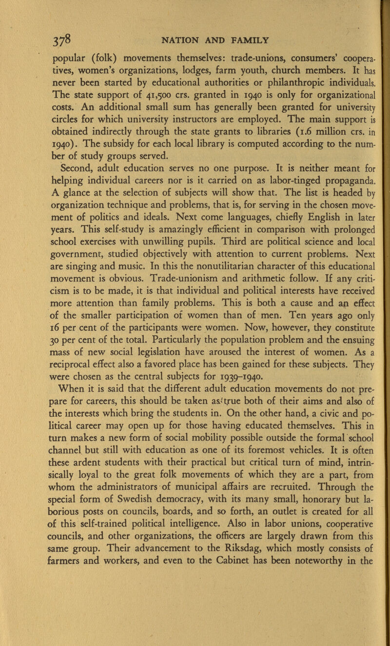 popular (folk) movements themselves: trade-unions, consumers' coopera tives, women's organizations, lodges, farm youth, church members. It has never been started by educational authorities or philanthropic individuals. The state support of 41,500 crs. granted in 1940 is only for organizational costs. An additional small sum has generally been granted for university circles for which university instructors are employed. The main support is obtained indirectly through the state grants to libraries (1.6 million crs. in 1940). The subsidy for each local library is computed according to the num ber of study groups served. Second, adult education serves no one purpose. It is neither meant for helping individual careers nor is it carried on as labor-tinged propaganda. A glance at the selection of subjects will show that. The list is headed by organization technique and problems, that is, for serving in the chosen move ment of politics and ideals. Next come languages, chiefly English in later years. This self-study is amazingly efficient in comparison with prolonged school exercises with unwilling pupils. Third are political science and local government, studied objectively with attention to current problems. Next are singing and music. In this the nonutilitarian character of this educational movement is obvious. Trade-unionism and arithmetic follow. If any criti cism is to be made, it is that individual and political interests have received more attention than family problems. This is both a cause and an effect of the smaller participation of women than of men. Ten years ago only 16 per cent of the participants were women. Now, however, they constitute 30 per cent of the total. Particularly the population problem and the ensuing mass of new social legislation have aroused the interest of women. As a reciprocal effect also a favored place has been gained for these subjects. They were chosen as the central subjects for 1939-1940. When it is said that the different adult education movements do not pre pare for careers, this should be taken así true both of their aims and also of the interests which bring the students in. On the other hand, a civic and po litical career may open up for those having educated themselves. This in turn makes a new form of social mobility possible outside the formal school channel but still with education as one of its foremost vehicles. It is often these ardent students with their practical but critical turn of mind, intrin sically loyal to the great folk movements of which they are a part, from whom the administrators of municipal affairs are recruited. Through the special form of Swedish democracy, with its many small, honorary but la borious posts on councils, boards, and so forth, an outlet is created for all of this self-trained political intelligence. Also in labor unions, cooperative councils, and other organizations, the officers are largely drawn from this same group. Their advancement to the Riksdag, which mostly consists of farmers and workers, and even to the Cabinet has been noteworthy in the