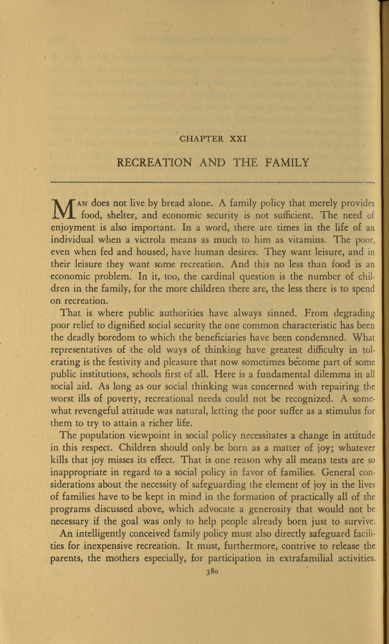 CHAPTER XXI RECREATION AND THE FAMILY Man does not live by bread alone. A family policy that merely provides food, shelter, and economic security is not sufficient. The need of enjoyment is also important. In a word, there are times in the life of an individual when a victrola means as much to him as vitamins. The poor, even when fed and housed, have human desires. They want leisure, and in their leisure they want some recreation. And this no less than food is an economic problem. In it, too, the cardinal question is the number of chil dren in the family, for the more children there are, the less there is to spend on recreation. That is where public authorities have always sinned. From degrading poor relief to dignified social security the one common characteristic has been the deadly boredom to which the beneficiaries have been condemned. What representatives of the old ways of thinking have greatest difficulty in tol erating is the festivity and pleasure that now sometimes become part of some public institutions, schools first of all. Here is a fundamental dilemma in all social aid. As long as our social thinking was concerned with repairing the worst ills of poverty, recreational needs could not be recognized. A some what revengeful attitude was natural, letting the poor suffer as a stimulus for them to try to attain a richer life. The population viewpoint in social policy necessitates a change in attitude in this respect. Children should only be born as a matter of joy; whatever kills that joy misses its effect. That is one reason why all means tests are so inappropriate in regard to a social policy in favor of families. General con siderations about the necessity of safeguarding the element of joy in the lives of families have to be kept in mind in the formation of practically all of the programs discussed above, which advocate a generosity that would not be necessary if the goal was only to help people already born just to survive. An intelligently conceived family policy must also directly safeguard facili ties for inexpensive recreation. It must, furthermore, contrive to release the parents, the mothers especially, for participation in extrafamilial activities. 380