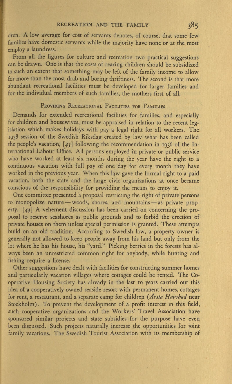 dren. A low average for cost of servants denotes, of course, that some few families have domestic servants while the majority have none or at the most employ a laundress. From all the figures for culture and recreation two practical suggestions can be drawn. One is that the costs of rearing children should be subsidized to such an extent that something may be left of the family income to allow for more than the most drab and boring thriftiness. The second is that more abundant recreational facilities must be developed for larger families and for the individual members of such families, the mothers first of all. Providing Recreational Facilities for Families Demands for extended recreational facilities for families, and especially for children and housewives, must be appraised in relation to the recent leg islation which makes holidays with pay a legal right for all workers. The 1938 session of the Swedish Riksdag created by law what has been called the people's vacation, [45] following the recommendation in 1936 of the In ternational Labour Office. All persons employed in private or public service who have worked at least six months during the year have the right to a continuous vacation with full pay of one day for every month they have worked in the previous year. When this law gave the formal right to a paid vacation, both the state and the large civic organizations at once became conscious of the responsibility for providing the means to enjoy it. One committee presented a proposal restricting the right of private persons to monopolize nature — woods, shores, and mountains — as private prop erty. [44] A vehement discussion has been carried on concerning the pro posal to reserve seashores as public grounds and to forbid the erection of private houses on them unless special permission is granted. These attempts build on an old tradition. According to Swedish law, a property owner is generally not allowed to keep people away from his land but only from the lot where he has his house, his yard. Picking berries in the forests has al ways been an unrestricted common right for anybody, while hunting and fishing require a license. Other suggestions have dealt with facilities for constructing summer homes and particularly vacation villages where cottages could be rented. The Co operative Housing Society has already in the last 10 years carried out this idea of a cooperatively owned seaside resort with permanent homes, cottages for rent, a restaurant, and a separate camp for children ( Arsta Havsbad near Stockholm). To prevent the development of a profit interest in this field, such cooperative organizations and the Workers' Travel Association have sponsored similar projects and state subsidies for the purpose have even been discussed. Such projects naturally increase the opportunities for joint family vacations. The Swedish Tourist Association with its membership of