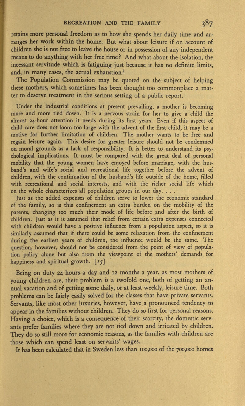retains more personal freedom as to how she spends her daily time and ar ranges her work within the home. But what about leisure if on account of children she is not free to leave the house or in possession of any independent means to do anything with her free time ? And what about the isolation, the incessant servitude which is fatiguing just because it has no definite limits, and, in many cases, the actual exhaustion? The Population Commission may be quoted on the subject of helping these mothers, which sometimes has been thought too commonplace a mat ter to deserve treatment in the serious setting of a public report. Under the industrial conditions at present prevailing, a mother is becoming more and more tied down. It is a nervous strain for her to give a child the almost 24-hour attention it needs during its first years. Even if this aspect of child care does not loom too large with the advent of the first child, it may be a motive for further limitation of children. The mother wants to be free and regain leisure again. This desire for greater leisure should not be condemned on moral grounds as a lack of responsibility. It is better to understand its psy chological implications. It must be compared with the great deal of personal mobility that the young women have enjoyed before marriage, with the hus band's and wife's social and recreational life together before the advent of children, with the continuation of the husband's life outside of the home, filled with recreational and social interests, and with the richer social life which on the whole characterizes all population groups in our day. . . . Just as the added expenses of children serve to lower the economic standard of the family, so is this confinement an extra burden on the mobility of the parents, changing too much their mode of life before and after the birth of children. Just as it is assumed that relief from certain extra expenses connected with children would have a positive influence from a population aspect, so it is similarly assumed that if there could be some relaxation from the confinement during the earliest years of children, the influence would be the same. The question, however, should not be considered from the point of view of popula tion policy alone but also from the viewpoint of the mothers' demands for happiness and spiritual growth. [/5] Being on duty 24 hours a day and 12 months a year, as most mothers of young children are, their problem is a twofold one, both of getting an an nual vacation and of getting some daily, or at least weekly, leisure time. Both problems can be fairly easily solved for the classes that have private servants. Servants, like most other luxuries, however, have a pronounced tendency to appear in the families without children. They do so first for personal reasons. Having a choice, which is a consequence of their scarcity, the domestic serv ants prefer families where they are not tied down and irritated by children. They do so still more for economic reasons, as the families with children are those which can spend least on servants' wages. It has been calculated that in Sweden less than 100,000 of the 700,000 homes