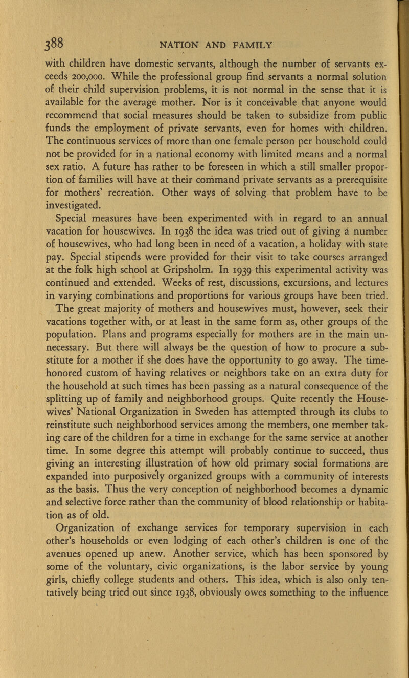 with children have domestic servants, although the number of servants ex ceeds 200,000. While the professional group find servants a normal solution of their child supervision problems, it is not normal in the sense that it is available for the average mother. Nor is it conceivable that anyone would recommend that social measures should be taken to subsidize from public funds the employment of private servants, even for homes with children. The continuous services of more than one female person per household could not be provided for in a national economy with limited means and a normal sex ratio. A future has rather to be foreseen in which a still smaller propor tion of families will have at their command private servants as a prerequisite for mothers' recreation. Other ways of solving that problem have to be investigated. Special measures have been experimented with in regard to an annual vacation for housewives. In 1938 the idea was tried out of giving a number of housewives, who had long been in need òf a vacation, a holiday with state pay. Special stipends were provided for their visit to take courses arranged at the folk high school at Gripsholm. In 1939 this experimental activity was continued and extended. Weeks of rest, discussions, excursions, and lectures in varying combinations and proportions for various groups have been tried. The great majority of mothers and housewives must, however, seek their vacations together with, or at least in the same form as, other groups of the population. Plans and programs especially for mothers are in the main un necessary. But there will always be the question of how to procure a sub stitute for a mother if she does have the opportunity to go away. The time- honored custom of having relatives or neighbors take on an extra duty for the household at such times has been passing as a natural consequence of the splitting up of family and neighborhood groups. Quite recently the House wives' National Organization in Sweden has attempted through its clubs to reinstitute such neighborhood services among the members, one member tak ing care of the children for a time in exchange for the same service at another time. In some degree this attempt will probably continue to succeed, thus giving an interesting illustration of how old primary social formations are expanded into purposively organized groups with a community of interests as the basis. Thus the very conception of neighborhood becomes a dynamic and selective force rather than the community of blood relationship or habita tion as of old. Organization of exchange services for temporary supervision in each other's households or even lodging of each other's children is one of the avenues opened up anew. Another service, which has been sponsored by some of the voluntary, civic organizations, is the labor service by young girls, chiefly college students and others. This idea, which is also only ten tatively being tried out since 1938, obviously owes something to the influence