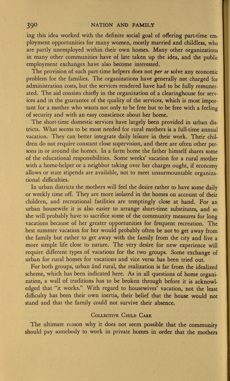 ing this idea worked with the definite social goal of offering part-time em ployment opportunities for many women, mostly married and childless, who are partly unemployed within their own homes. Many other organizations in many other communities have of late taken up the idea, and the public employment exchanges have also become interested. The provision of such part-time helpers does not per se solve any economic problem for the families. The organizations have generally not charged for administration costs, but the services rendered have had to be fully remuner ated. The aid consists chiefly in the organization of a clearinghouse for serv ices and in the guarantee of the quality of the services, which is most impor tant for a mother who wants not only to be free but to be free with a feeling of security and with an easy conscience about her home. The short-time domestic services have largely been provided in urban dis tricts. What seems to be most needed for rural mothers is a full-time annual vacation. They can better integrate daily leisure in their work. Their chil dren do not require constant close supervision, and there are often other per sons in or around the homes. In a farm home the father himself shares some of the educational responsibilities. Some weeks' vacation for a rural mother with a home-helper or a neighbor taking over her charges ought, if economy allows or state stipends are available, not to meet unsurmountable organiza tional difficulties. In urban districts the mothers will feel the desire rather to have some daily or weekly time off. They are more isolated in the homes on account of their children, and recreational facilities are temptingly close at hand. For an urban housewife it is also easier to arrange short-time substitutes, and so she will probably have to sacrifice some of the community measures for long vacations because of her greater opportunities for frequent recreation. The best summer vacation for her would probably often be not to get away from the family but rather to get away with the family from the city and live a more simple life close to nature. The very desire for new experience will require different types of vacations for the two groups. Some exchange of urban for rural homes for vacations and vice versa has been tried out. For both groups, urban ând rural, the realization is far from the idealized scheme, which has been indicated here. As in all questions of home organi zation, a wall of traditions has to be broken through before it is acknowl edged that it works. With regard to housewives' vacation, not the least difficulty has been their own inertia, their belief that the house would not stand and that the family could not survive their absence. Collective Child Care The ultimate reason why it does not seem possible that the community should pay somebody to work in private homes in order that the mothers