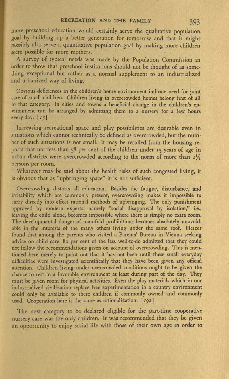 more preschool education would certainly serve the qualitative population goal by building up a better generation for tomorrow and that it might possibly also serve a quantitative population goal by making more children seem possible for more mothers. A survey of typical needs was made by the Population Commission in order to show that preschool institutions should- not be thought of as some thing exceptional but rather as a normal supplement to an industrialized and urbanized way of living. Obvious déficiences in the children's home environment indicate need for joint care of small children. Children living in overcrowded homes belong first of all in that category. In cities and towns a beneficial change in the children's en vironment can be arranged by admitting them to a nursery for a few hours everyday. [/5] Increasing recreational space and play possibilities are desirable even in situations which cannot technically be defined as overcrowded, but the num ber of such situations is not small. It may be recalled from the housing re ports that not less than 58 per cent of the children under 15 years of age in urban districts were overcrowded according to the norm of more than i x /i persons per room. Whatever may be said about the health risks of such congested living, it is obvious that as upbringing space it is not sufficient. Overcrowding distorts all education. Besides the fatigue, disturbance, and irritability which are commonly present, overcrowding makes it impossible to carry directly into effect rational methods of upbringing. The only punishment approved by modern experts, namely social disapproval by isolation, i.e., leaving the child alone, becomes impossible where there is simply no extra room. The developmental danger of manifold prohibitions becomes absolutely unavoid able in the interests of the many others living under the same roof. Hetzer found that among the parents who visited a Parents' Bureau in Vienna seeking advice on child care, 80 per cent of the less well-to-do admitted that they could not follow the recommendations given on account of overcrowding. This is men tioned here merely to point out that it has not been until these small everyday difficulties were investigated scientifically that they have been given any official attention. Children living under overcrowded conditions ought to be given the chance to rest in a favorable environment at least during part of the day. They must be given room for physical activities. Even the play materials which in our industrialized civilization replace free experimentation in a country environment could only be available to these children if commonly owned and commonly used. Cooperation here is the same as rationalization. [/92] The next category to be declared eligible for the part-time cooperative nursery care was the only children. It was recommended that they be given an opportunity to enjoy social life with those of their own age in order to