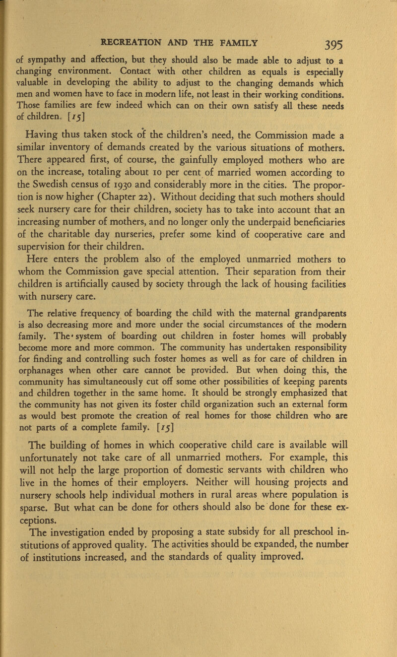 of sympathy and affection, but they should also be made able to adjust to a changing environment. Contact with other children as equals is especially valuable in developing the ability to adjust to the changing demands which men and women have to face in modern life, not least in their working conditions. Those families are few indeed which can on their own satisfy all these needs of children [/5] Having thus taken stock of the children's need, the Commission made a similar inventory of demands created by the various situations of mothers. There appeared first, of course, the gainfully employed mothers who are on the increase, totaling about 10 per cent of married women according to the Swedish census of 1930 and considerably more in the cities. The propor tion is now higher (Chapter 22). Without deciding that such mothers should seek nursery care for their children, society has to take into account that an increasing number of mothers, and no longer only the underpaid beneficiaries of the charitable day nurseries, prefer some kind of cooperative care and supervision for their children. Here enters the problem also of the employed unmarried mothers to whom the Commission gave special attention. Their separation from their children is artificially caused by society through the lack of housing facilities with nursery care. The relative frequency of boarding the child with the maternal grandparents is also decreasing more and more under the social circumstances of the modern family. The* system of boarding out children in foster homes will probably become more and more common. The community has undertaken responsibility for finding and controlling such foster homes as well as for care of children in orphanages when other care cannot be provided. But when doing this, the community has simultaneously cut off some other possibilities of keeping parents and children together in the same home. It should be strongly emphasized that the community has not given its foster child organization such an external form as would best promote the creation of real homes for those children who are not parts of a complete family. [/5] The building of homes in which cooperative child care is available will unfortunately not take care of all unmarried mothers. For example, this will not help the large proportion of domestic servants with children who live in the homes of their employers. Neither will housing projects and nursery schools help individual mothers in rural areas where population is sparse. But what can be done for others should also be done for these ex ceptions. The investigation ended by proposing a state subsidy for all preschool in stitutions of approved quality. The activities should be expanded, the number of institutions increased, and the standards of quality improved.