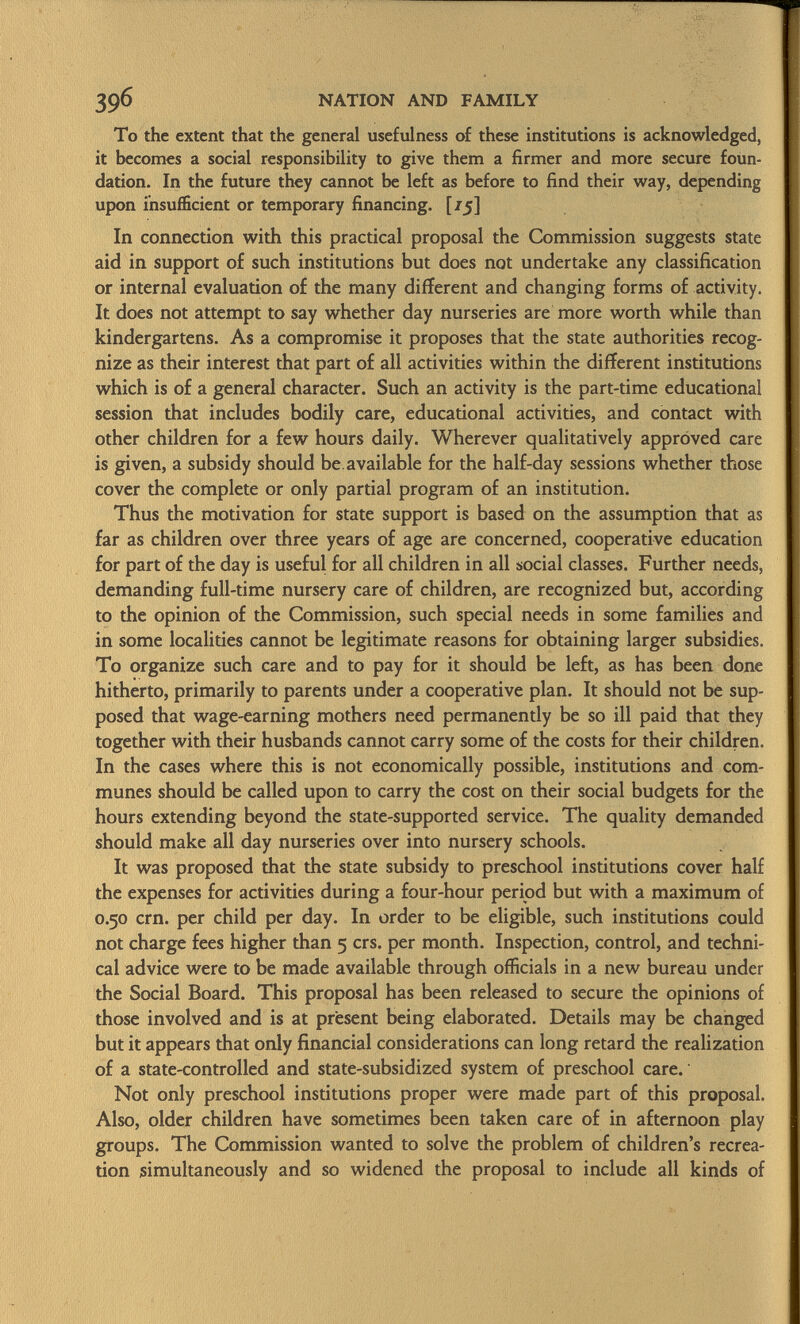 To the extent that the general usefulness of these institutions is acknowledged, it becomes a social responsibility to give them a firmer and more secure foun dation. In the future they cannot be left as before to find their way, depending upon insufficient or temporary financing. [75] In connection with this practical proposal the Commission suggests state aid in support of such institutions but does not undertake any classification or internal evaluation of the many different and changing forms of activity. It does not attempt to say whether day nurseries are more worth while than kindergartens. As a compromise it proposes that the state authorities recog nize as their interest that part of all activities within the different institutions which is of a general character. Such an activity is the part-time educational session that includes bodily care, educational activities, and contact with other children for a few hours daily. Wherever qualitatively approved care is given, a subsidy should be available for the half-day sessions whether those cover the complete or only partial program of an institution. Thus the motivation for state support is based on the assumption that as far as children over three years of age are concerned, cooperative education for part of the day is useful for all children in all social classes. Further needs, demanding full-time nursery care of children, are recognized but, according to the opinion of the Commission, such special needs in some families and in some localities cannot be legitimate reasons for obtaining larger subsidies. To organize such care and to pay for it should be left, as has been done hitherto, primarily to parents under a cooperative plan. It should not be sup posed that wage-earning mothers need permanently be so ill paid that they together with their husbands cannot carry some of the costs for their children. In the cases where this is not economically possible, institutions and com munes should be called upon to carry the cost on their social budgets for the hours extending beyond the state-supported service. The quality demanded should make all day nurseries over into nursery schools. It was proposed that the state subsidy to preschool institutions cover half the expenses for activities during a four-hour period but with a maximum of 0.50 crn. per child per day. In order to be eligible, such institutions could not charge fees higher than 5 crs. per month. Inspection, control, and techni cal advice were to be made available through officials in a new bureau under the Social Board. This proposal has been released to secure the opinions of those involved and is at present being elaborated. Details may be changed but it appears that only financial considerations can long retard the realization of a state-controlled and state-subsidized system of preschool care. Not only preschool institutions proper were made part of this proposal. Also, older children have sometimes been taken care of in afternoon play groups. The Commission wanted to solve the problem of children's recrea tion simultaneously and so widened the proposal to include all kinds of