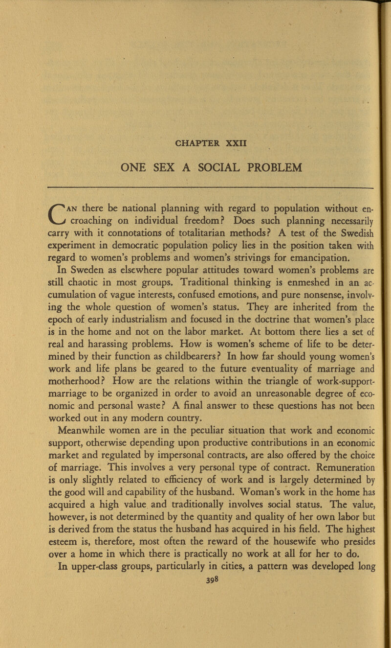 chapter xxii ONE SEX A SOCIAL PROBLEM an there be national planning with regard to population without en croaching on individual freedom? Does such planning necessarily carry with it connotations of totalitarian methods? A test of the Swedish experiment in democratic population policy lies in the position taken with regard to women's problems and women's strivings for emancipation. In Sweden as elsewhere popular attitudes toward women's problems are still chaotic in most groups. Traditional thinking is enmeshed in an ac cumulation of vague interests, confused emotions, and pure nonsense, involv ing the whole question of women's status. They are inherited from the epoch of early industrialism and focused in the doctrine that women's place is in the home and not on the labor market. At bottom there lies a set of real and harassing problems. How is women's scheme of life to be deter mined by their function as childbearers ? In how far should young women's work and life plans be geared to the future eventuality of marriage and motherhood? How are the relations within the triangle of work-support- marriage to be organized in order to avoid an unreasonable degree of eco nomic and personal waste? A final answer to these questions has not been worked out in any modern country. Meanwhile women are in the peculiar situation that work and economic support, otherwise depending upon productive contributions in an economic market and regulated by impersonal contracts, are also offered by the choice of marriage. This involves a very personal type of contract. Remuneration is only slightly related to efficiency of work and is largely determined by the good will and capability of the husband. Woman's work in the home has acquired a high value and traditionally involves social status. The value, however, is not determined by the quantity and quality of her own labor but is derived from the status the husband has acquired in his field. The highest esteem is, therefore, most often the reward of the housewife who presides over a home in which there is practically no work at all for her to do. In upper-class groups, particularly in cities, a pattern was developed long