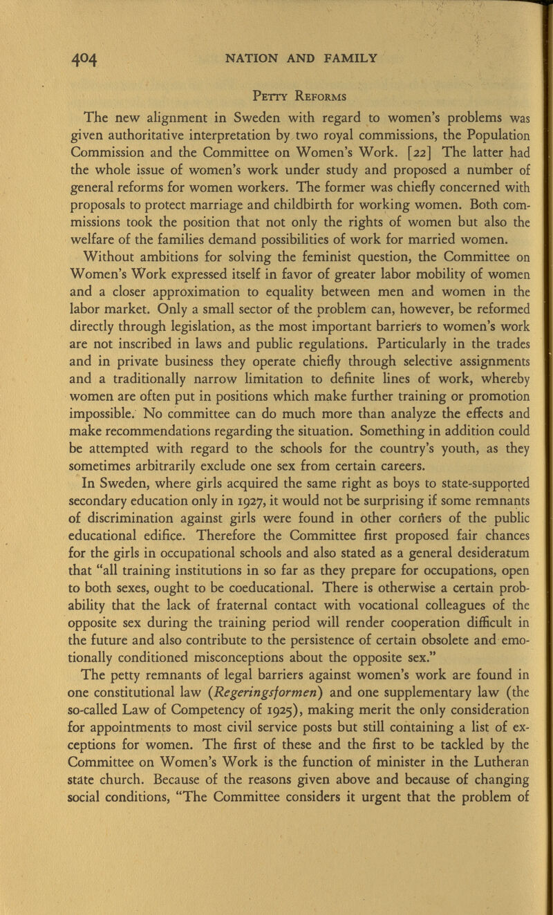 Petty Reforms The new alignment in Sweden with regard to women's problems was given authoritative interpretation by two royal commissions, the Population Commission and the Committee on Women's Work. [22] The latter had the whole issue of women's work under study and proposed a number of general reforms for women workers. The former was chiefly concerned with proposals to protect marriage and childbirth for working women. Both com missions took the position that not only the rights of women but also the welfare of the families demand possibilities of work for married women. Without ambitions for solving the feminist question, the Committee on Women's Work expressed itself in favor of greater labor mobility of women and a closer approximation to equality between men and women in the labor market. Only a small sector of the problem can, however, be reformed directly through legislation, as the most important barriers to women's work are not inscribed in laws and public regulations. Particularly in the trades and in private business they operate chiefly through selective assignments and a traditionally narrow limitation to definite lines of work, whereby women are often put in positions which make further training or promotion impossible. No committee can do much more than analyze the effects and make recommendations regarding the situation. Something in addition could be attempted with regard to the schools for the country's youth, as they sometimes arbitrarily exclude one sex from certain careers. In Sweden, where girls acquired the same right as boys to state-supported secondary education only in 1927, it would not be surprising if some remnants of discrimination against girls were found in other corners of the public educational edifice. Therefore the Committee first proposed fair chances for the girls in occupational schools and also stated as a general desideratum that all training institutions in so far as they prepare for occupations, open to both sexes, ought to be coeducational. There is otherwise a certain prob ability that the lack of fraternal contact with vocational colleagues of the opposite sex during the training period will render cooperation difficult in the future and also contribute to the persistence of certain obsolete and emo tionally conditioned misconceptions about the opposite sex. The petty remnants of legal barriers against women's work are found in one constitutional law ( Regerings formen ) and one supplementary law (the so-called Law of Competency of 1925), making merit the only consideration for appointments to most civil service posts but still containing a list of ex ceptions for women. The first of these and the first to be tackled by the Committee on Women's Work is the function of minister in the Lutheran state church. Because of the reasons given above and because of changing social conditions, The Committee considers it urgent that the problem of