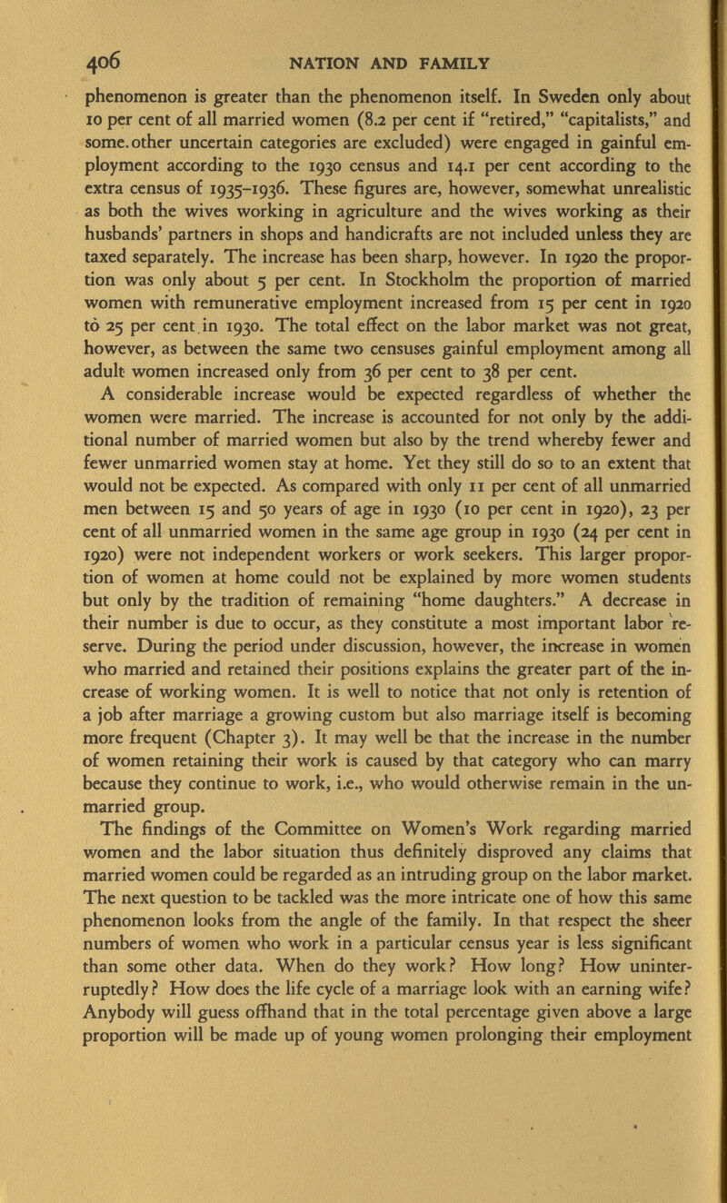 phenomenon is greater than the phenomenon itself. In Sweden only about io per cent of all married women (8.2 per cent if retired, capitalists, and some, other uncertain categories are excluded) were engaged in gainful em ployment according to the 1930 census and 14.1 per cent according to the extra census of 1935-1936. These figures are, however, somewhat unrealistic as both the wives working in agriculture and the wives working as their husbands' partners in shops and handicrafts are not included unless they are taxed separately. The increase has been sharp, however. In 1920 the propor tion was only about 5 per cent. In Stockholm the proportion of married women with remunerative employment increased from 15 per cent in 1920 tò 25 per cent , in 1930. The total effect on the labor market was not great, however, as between the same two censuses gainful employment among all adult women increased only from 36 per cent to 38 per cent. A considerable increase would be expected regardless of whether the women were married. The increase is accounted for not only by the addi tional number of married women but also by the trend whereby fewer and fewer unmarried women stay at home. Yet they still do so to an extent that would not be expected. As compared with only 11 per cent of all unmarried men between 15 and 50 years of age in 1930 (10 per cent in 1920), 23 per cent of all unmarried women in the same age group in 1930 (24 per cent in 1920) were not independent workers or work seekers. This larger propor tion of women at home could not be explained by more women students but only by the tradition of remaining home daughters. A decrease in their number is due to occur, as they constitute a most important labor re serve. During the period under discussion, however, the increase in women who married and retained their positions explains the greater part of the in crease of working women. It is well to notice that not only is retention of a job after marriage a growing custom but also marriage itself is becoming more frequent (Chapter 3). It may well be that the increase in the number of women retaining their work is caused by that category who can marry because they continue to work, i.e., who would otherwise remain in the un married group. The findings of the Committee on Women's Work regarding married women and the labor situation thus definitely disproved any claims that married women could be regarded as an intruding group on the labor market. The next question to be tackled was the more intricate one of how this same phenomenon looks from the angle of the family. In that respect the sheer numbers of women who work in a particular census year is less significant than some other data. When do they work? How long? How uninter ruptedly? How does the life cycle of a marriage look with an earning wife? Anybody will guess offhand that in the total percentage given above a large proportion will be made up of young women prolonging their employment