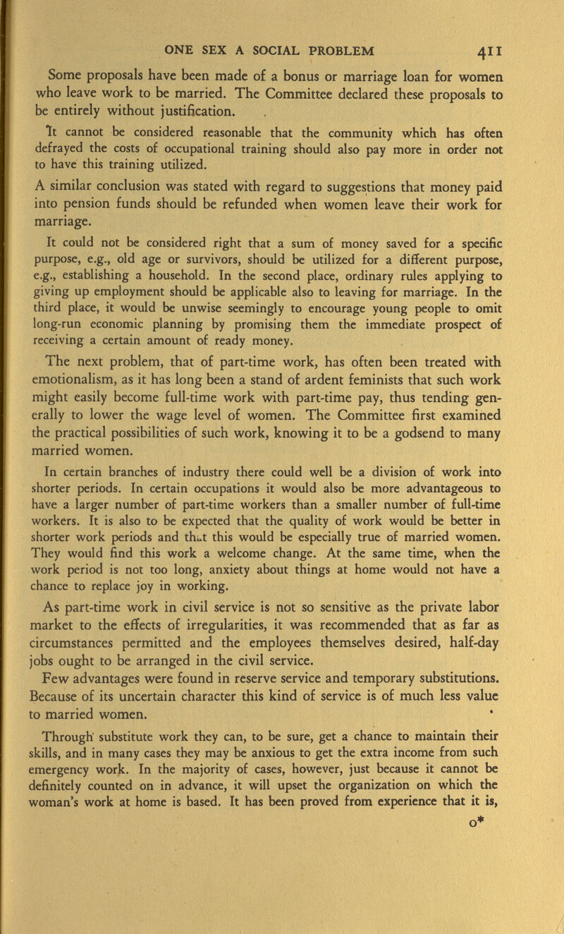 Some proposals have been made of a bonus or marriage loan for women who leave work to be married. The Committee declared these proposals to be entirely without justification. It cannot be considered reasonable that the community which has often defrayed the costs of occupational training should also pay more in order not to have this training utilized. A similar conclusion was stated with regard to suggestions that money paid into pension funds should be refunded when women leave their work for marriage. It could not be considered right that a sum of money saved for a specific purpose, e.g., old age or survivors, should be utilized for a different purpose, e.g., establishing a household. In the second place, ordinary rules applying to giving up employment should be applicable also to leaving for marriage. In the third place, it would be unwise seemingly to encourage young people to omit long-run economic planning by promising them the immediate prospect of receiving a certain amount of ready money. The next problem, that of part-time work, has often been treated with emotionalism, as it has long been a stand of ardent feminists that such work might easily become full-time work with part-time pay, thus tending gen erally to lower the wage level of women. The Committee first examined the practical possibilities of such work, knowing it to be a godsend to many married women. In certain branches of industry there could well be a division of work into shorter periods. In certain occupations it would also be more advantageous to have a larger number of part-time workers than a smaller number of full-time workers. It is also to be expected that the quality of work would be better in shorter work periods and th^t this would be especially true of married women. They would find this work a welcome change. At the same time, when the work period is not too long, anxiety about things at home would not have a chance to replace joy in working. As part-time work in civil service is not so sensitive as the private labor market to the effects of irregularities, it was recommended that as far as circumstances permitted and the employees themselves desired, half-day jobs ought to be arranged in the civil service. Few advantages were found in reserve service and temporary substitutions. Because of its uncertain character this kind of service is of much less value to married women. Through substitute work they can, to be sure, get a chance to maintain their skills, and in many cases they may be anxious to get the extra income from such emergency work. In the majority of cases, however, just because it cannot be definitely counted on in advance, it will upset the organization on which the woman's work at home is based. It has been proved from experience that it is,