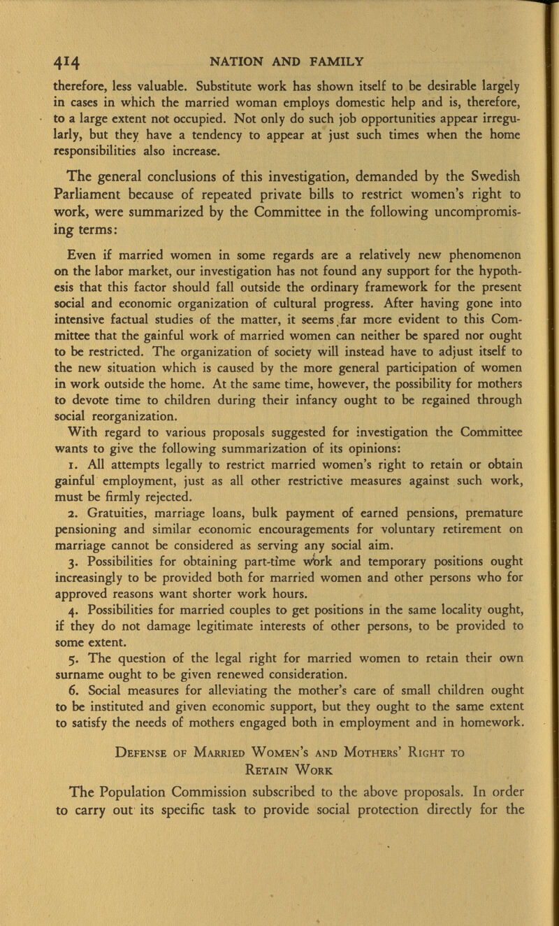 therefore, less valuable. Substitute work has shown itself to be desirable largely in cases in which the married woman employs domestic help and is, therefore, to a large extent not occupied. Not only do such job opportunities appear irregu larly, but they have a tendency to appear at just such times when the home responsibilities also increase. The general conclusions of this investigation, demanded by the Swedish Parliament because of repeated private bills to restrict women's right to work, were summarized by the Committee in the following uncompromis ing terms: Even if married women in some regards are a relatively new phenomenon on the labor market, our investigation has not found any support for the hypoth esis that this factor should fall outside the ordinary framework for the present social and economic organization of cultural progress. After having gone into intensive factual studies of the matter, it seems far more evident to this Com mittee that the gainful work of married women can neither be spared nor ought to be restricted. The organization of society will instead have to adjust itself to the new situation which is caused by the more general participation of women in work outside the home. At the same time, however, the possibility for mothers to devote time to children during their infancy ought to be regained through social reorganization. With regard to various proposals suggested for investigation the Committee wants to give the following summarization of its opinions: 1. All attempts legally to restrict married women's right to retain or obtain gainful employment, just as all other restrictive measures against such work, must be firmly rejected. 2. Gratuities, marriage loans, bulk payment of earned pensions, premature pensioning and similar economic encouragements for voluntary retirement on marriage cannot be considered as serving any social aim. 3. Possibilities for obtaining part-time wórk and temporary positions ought increasingly to be provided both for married women and other persons who for approved reasons want shorter work hours. 4. Possibilities for married couples to get positions in the same locality ought, if they do not damage legitimate interests of other persons, to be provided to some extent. 5. The question of the legal right for married women to retain their own surname ought to be given renewed consideration. 6. Social measures for alleviating the mother's care of small children ought to be instituted and given economic support, but they ought to the same extent to satisfy the needs of mothers engaged both in employment and in homework. Defense of Married Women's and Mothers' Right to Retain Work The Population Commission subscribed to the above proposals. In order to carry out its specific task to provide social protection directly for the