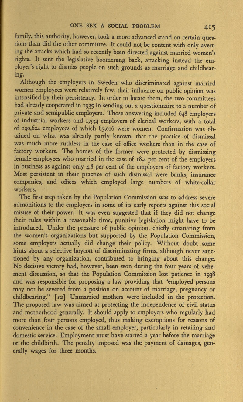 family, this authority, however, took a more advanced stand on certain ques tions than did the other committee. It could not be content with only avert ing the attacks which had so recently been directed against married women's rights. It sent the legislative boomerang back, attacking instead the em ployer's right to dismiss people on such grounds as marriage and childbear- ing. Although the employers in Sweden who discriminated against married women employees were relatively few, their influence on public opinion was intensified by their persistency. In order to locate them, the two committees had already cooperated in 1935 in sending out a questionnaire to a number of private and semipublic employers. Those answering included 648 employers of industrial workers and 1,534 employers of clerical workers, with a total of 190,624 employees of which 85,016 were women. Confirmation was ob tained on what was already partly known, that the practice of dismissal was much more ruthless in the case of office workers than in the case of factory workers. The homes of the former were protected by dismissing female employees who married in the case of 18.4 per cent of the employers in business as against only 4.8 per cent of the employers of factory workers. Most persistent in their practice of such dismissal were banks, insurance companies, and offices which employed large numbers of white-collar workers. The first step taken by the Population Commission was to address severe admonitions to the employers in some of its early reports against this social misuse of their power. It was even suggested that if they did not change their rules within a reasonable time, punitive legislation might have to be introduced. Under the pressure of public opinion, chiefly emanating from the women's organizations but supported by the Population Commission, some employers actually did change their policy. Without doubt some hints about a selective boycott of discriminating firms, although never sanc tioned by any organization, contributed to bringing about this change. No decisive victory had, however, been won during the four years of vehe ment discussion, so that the Population Commission lost patience in 1938 and was responsible for proposing a law providing that employed persons may not be severed from a position on account of marriage, pregnancy or childbearing. [/2] Unmarried mothers were included in the protection. The proposed law was aimed at protecting the independence of civil status and motherhood generally. It should apply to employers who regularly had more than foiir persons employed, thus making exemptions for reasons of convenience in the case of the small employer, particularly in retailing and domestic service. Employment must have started a year before the marriage or the childbirth. The penalty imposed was the payment of damages, gen erally wages for three months.