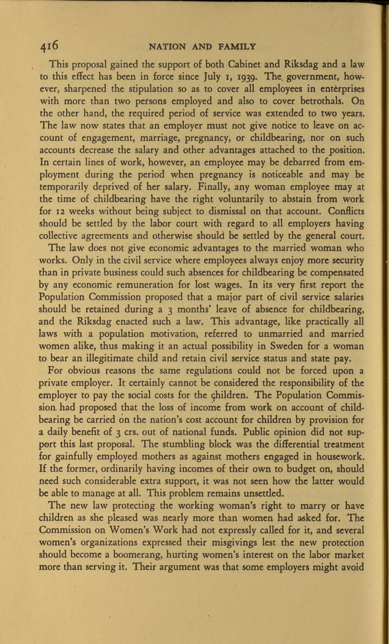 This proposal gained the support of both Cabinet and Riksdag and a law to this effect has been in force since July i, 1939. The, government, how ever, sharpened the stipulation so as to cover all employees in enterprises with more than two persons employed and also to cover betrothals. On the other hand, the required period of service was extended to two years. The law now states that an employer must not give notice to leave on ac count of engagement, marriage, pregnancy, or childbearing, nor on such accounts decrease the salary and other advantages attached to the position. In certain lines of work, however, an employee may be debarred from em ployment during the period when pregnancy is noticeable and may be temporarily deprived of her salary. Finally, any woman employee may at the time of childbearing have the right voluntarily to abstain from work for 12 weeks without being subject to dismissal on that account. Conflicts should be settled by the labor court with regard to all employers having collective agreements and otherwise should be settled by the general court. The law does not give economic advantages to the married woman who works. Only in the civil service where employees always enjoy more security than in private business could such absences for childbearing be compensated by any economic remuneration for lost wages. In its very first report the Population Commission proposed that a major part of civil service salaries should be retained during a 3 months' leave of absence for childbearing, and the Riksdag enacted such a law. This advantage, like practically all laws with a population motivation, referred to unmarried and married women alike, thus making it an actual possibility in Sweden for a woman to bear an illegitimate child and retain civil service status and state pay. For obvious reasons the same regulations could not be forced upon a private employer. It certainly cannot be considered the responsibility of the employer to pay the social costs for the children. The Population Commis sion had proposed that the loss of income from work on account of child- bearing be carried on the nation's cost account for children by provision for a daily benefit of 3 crs. out of national funds. Public opinion did not sup port this last proposal. The stumbling block was the differential treatment for gainfully employed mothers as against mothers engaged in housework. If the former, ordinarily having incomes of their own to budget on, should need such considerable extra support, it was not seen how the latter would be able to manage at all. This problem remains unsettled. The new law protecting the working woman's right to marry or have children as she pleased was nearly more than women had asked for. The Commission on Women's Work had not expressly called for it, and several women's organizations expressed their misgivings lest the new protection should become a boomerang, hurting women's interest on the labor market more than serving it. Their argument was that some employers might avoid