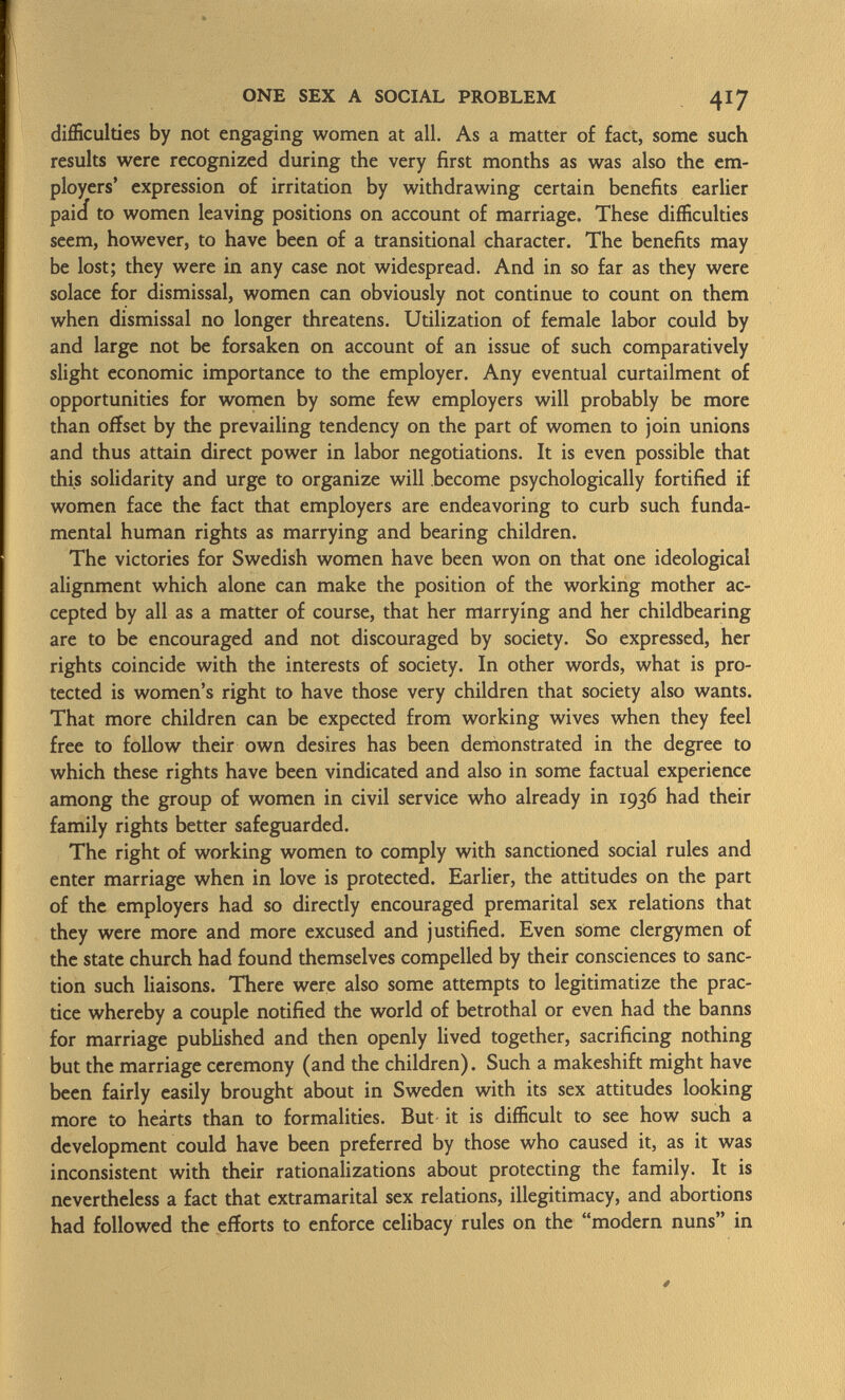 difficulties by not engaging women at all. As a matter of fact, some such results were recognized during the very first months as was also the em ployers' expression of irritation by withdrawing certain benefits earlier paici to women leaving positions on account of marriage. These difficulties seem, however, to have been of a transitional character. The benefits may be lost; they were in any case not widespread. And in so far as they were solace for dismissal, women can obviously not continue to count on them when dismissal no longer threatens. Utilization of female labor could by and large not be forsaken on account of an issue of such comparatively slight economic importance to the employer. Any eventual curtailment of opportunities for women by some few employers will probably be more than offset by the prevailing tendency on the part of women to join unions and thus attain direct power in labor negotiations. It is even possible that this solidarity and urge to organize will become psychologically fortified if women face the fact that employers are endeavoring to curb such funda mental human rights as marrying and bearing children. The victories for Swedish women have been won on that one ideological alignment which alone can make the position of the working mother ac cepted by all as a matter of course, that her marrying and her childbearing are to be encouraged and not discouraged by society. So expressed, her rights coincide with the interests of society. In other words, what is pro tected is women's right to have those very children that society also wants. That more children can be expected from working wives when they feel free to follow their own desires has been demonstrated in the degree to which these rights have been vindicated and also in some factual experience among the group of women in civil service who already in 1936 had their family rights better safeguarded. The right of working women to comply with sanctioned social rules and enter marriage when in love is protected. Earlier, the attitudes on the part of the employers had so directly encouraged premarital sex relations that they were more and more excused and justified. Even some clergymen of the state church had found themselves compelled by their consciences to sanc tion such liaisons. There were also some attempts to legitimatize the prac tice whereby a couple notified the world of betrothal or even had the banns for marriage published and then openly lived together, sacrificing nothing but the marriage ceremony (and the children). Such a makeshift might have been fairly easily brought about in Sweden with its sex attitudes looking more to heárts than to formalities. But it is difficult to see how such a development could have been preferred by those who caused it, as it was inconsistent with their rationalizations about protecting the family. It is nevertheless a fact that extramarital sex relations, illegitimacy, and abortions had followed the efforts to enforce celibacy rules on the modern nuns in