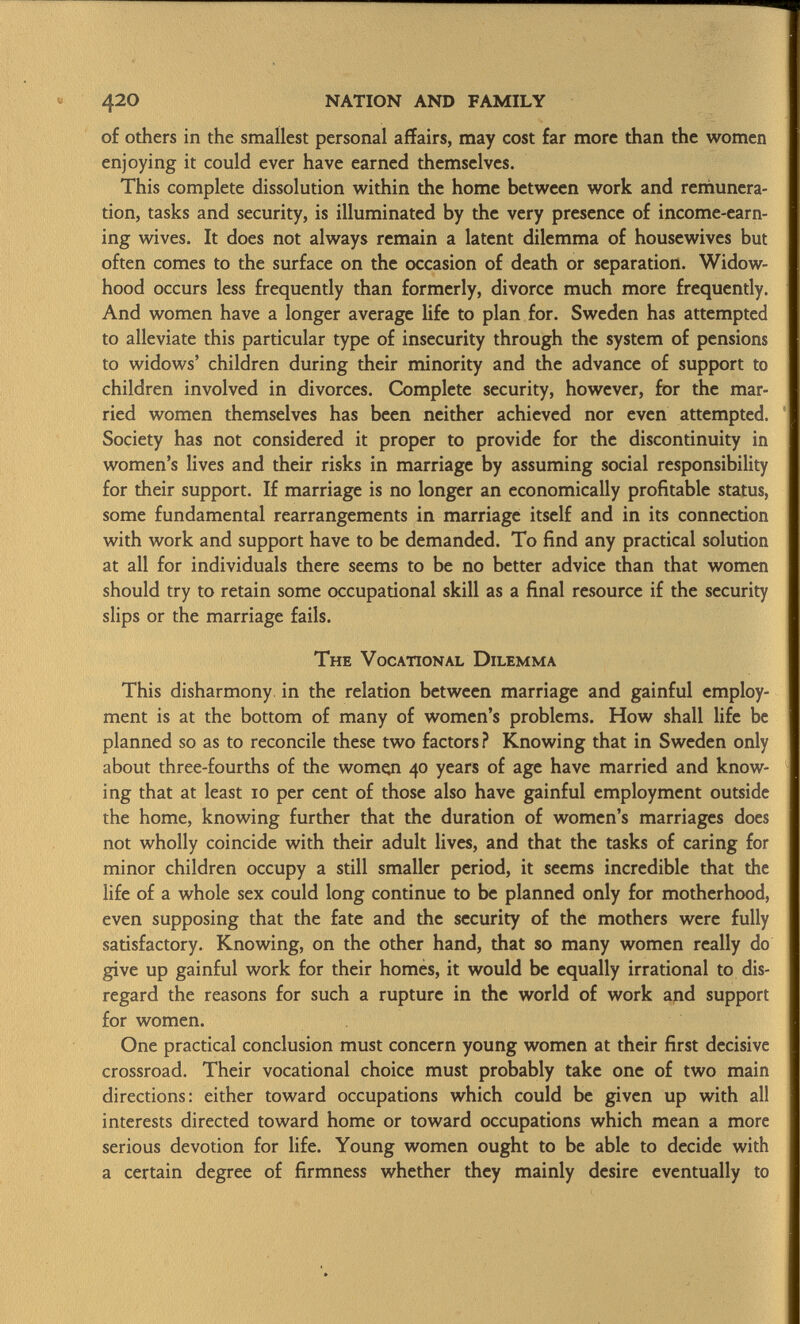 of others in the smallest personal affairs, may cost far more than the women enjoying it could ever have earned themselves. This complete dissolution within the home between work and remunera tion, tasks and security, is illuminated by the very presence of income-earn ing wives. It does not always remain a latent dilemma of housewives but often comes to the surface on the occasion of death or separation. Widow hood occurs less frequently than formerly, divorce much more frequently. And women have a longer average life to plan for. Sweden has attempted to alleviate this particular type of insecurity through the system of pensions to widows' children during their minority and the advance of support to children involved in divorces. Complete security, however, for the mar ried women themselves has been neither achieved nor even attempted. Society has not considered it proper to provide for the discontinuity in women's lives and their risks in marriage by assuming social responsibility for their support. If marriage is no longer an economically profitable status, some fundamental rearrangements in marriage itself and in its connection with work and support have to be demanded. To find any practical solution at all for individuals there seems to be no better advice than that women should try to retain some occupational skill as a final resource if the security slips or the marriage fails. The Vocational Dilemma This disharmony in the relation between marriage and gainful employ ment is at the bottom of many of women's problems. How shall life be planned so as to reconcile these two factors? Knowing that in Sweden only about three-fourths of the women 40 years of age have married and know ing that at least 10 per cent of those also have gainful employment outside the home, knowing further that the duration of women's marriages does not wholly coincide with their adult lives, and that the tasks of caring for minor children occupy a still smaller period, it seems incredible that the life of a whole sex could long continue to be planned only for motherhood, even supposing that the fate and the security of the mothers were fully satisfactory. Knowing, on the other hand, that so many women really do give up gainful work for their homes, it would be equally irrational to dis regard the reasons for such a rupture in the world of work and support for women. One practical conclusion must concern young women at their first decisive crossroad. Their vocational choice must probably take one of two main directions: either toward occupations which could be given up with all interests directed toward home or toward occupations which mean a more serious devotion for life. Young women ought to be able to decide with a certain degree of firmness whether they mainly desire eventually to