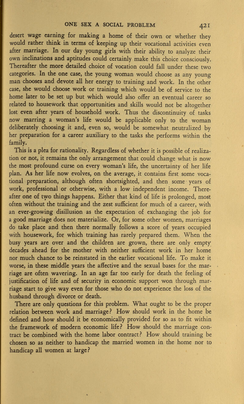 desert wage earning for making a home of their own or whether they would rather think in terms of keeping up their vocational activities even after marriage. In our day young girls with their ability to analyze their own inclinations and aptitudes could certainly make this choice consciously. Thereafter the more detailed choice of vocation could fall under these two categories. In the one case, the young woman would choose as any young man chooses and devote all her energy to training and work. In the other case, she would choose work or training which would be of service to the home later to be set up but which would also offer an eventual career so related to housework that opportunities and skills would not be altogether lost even after years of household work. Thus the discontinuity of tasks now marring a woman's life would be applicable only to the woman deliberately choosing it and, even so, would be somewhat neutralized by her preparation for a career auxiliary to the tasks she performs within the family. This is a plea for rationality. Regardless of whether it is possible of realiza tion or not, it remains the only arrangement that could change what is now the most profound curse on every woman's life, the uncertainty of her life plan. As her life now evolves, on the average, it contains first some voca tional preparation, although often shortsighted, and then some years of work, professional or otherwise, with a low independent income. There after one of two things happens. Either that kind of life is prolonged, most often without the training and the zest sufficient for much of a career, with an ever-growing disillusion as the expectation of exchanging the job for a good marriage does not materialize. Or, for some other women, marriages do take place and then there normally follows a score of years occupied with housework, for which training has rarely prepared them. When the busy years are over and the children are grown, there are only empty decades ahead for the mother with neither sufficient work in her home nor much chance to be reinstated in the earlier vocational life. To make it worse, in these middle years the affective and the sexual bases for the mar riage are often wavering. In an age far too early for death the feeling of justification of life and of security in economic support won through mar riage start to give way even for those who do not experience the loss of the husband through divorce or death. There are only questions for this problem. What ought to be the proper relation between work and marriage? How should work in the home be defined and how should it be economically provided for so as to fit within the framework of modern economic life? How should the marriage con tract be combined with the home labor contract? How should training be chosen so as neither to handicap the married women in the home nor to handicap all women at large?