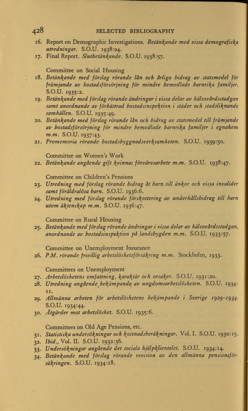 16. Report on Demographic Investigations. Betän\ande med vissa demografis\a utredningar. S.O.U. 1938:24. 17. Final Report. Slutbetän\ande. S.O.U. 1938:57. Committee on Social Housing 18. Betänkande med förslag rörande lân och ârliga bidrag av statsmedel för jrämjande av bostadsförsörjning för mindre bemedlade barnri\a jamiljer. S.O.U. 1935:2. 19. Betänkande med förslag rörande ändringar i vissa delar av hälsovärdsstadgan samt anordnande av förbättrad bostadsinspe\tion i städer och stadsliknande samhällen. S.O.U. 1935:49. 20. Betänkande med förslag rörande lân och bidrag av statsmedel tili främjande av bostadsförsörjning för mindre bemedlade barnrika familjer i egnahem m.m. S.O.U. 1937:43. 21. Promemoria rörande bostadsbyggnadsver\samheten. S.O.U. 1939:50. Committee on Women's Work 22. Betàn\ande angàende gift Xyinnas förvärvsarbete m.m. S.O.U. 1938:47. Committee on Children's Pensions 23. Utredning med förslag rörande bidrag ât barn till änkor och vissa invalider samt föräldralösa barn. S.O.U. 1936:6. 24. Utredning med förslag rörande förs\ottering av underhâllsbidrag tili barn utom ä\tens\ap m.m. S.O.U. 1936:47. Committee on Rural Housing 25. Betänkande med förslag rörande ändringar i vissa delar av hälsovärdsstadgan, anordnande av bostadsinspefyion pä landsbygden m.m. S.O.U. 1933:57. Committee on Unemployment Insurance 26. P.M. rörande frivillig arbetslöshetsförsäkjing m.m. Stockholm, 1933. Committees on Unemployment 27. Arbetslöshetens omfattning, \ara\tär och orsaker. S.O.U. 1931:20. 28. Utredning angäende be\ämpande av ungdomsarbetslösheten. S.O.U. 1934: Ii. 29. Allmänna arbeten för arbetslöshetens bekßmpande i Sveri ge 1929-19 34. S.O.U. 1934:44. 30. Ätgärder mot arbetslöshet. S.O.U. 1935:6. Committees on Old Age Pensions, etc. 31. Statistis\a undersö\ningar och \ostnadsberä\ningar. Vol.1. S.O.U. 1930:15. 32. ibid., Vol. II. S.O.U. 1932:36. 33. Undersö\ningar angàende det sodala hjälp\lientelet. S.O.U. 1934:14. 34. Betänkande med förslag rörande revision av den allmänna pensionsför- säkringen. S.O.U. 1934:18.