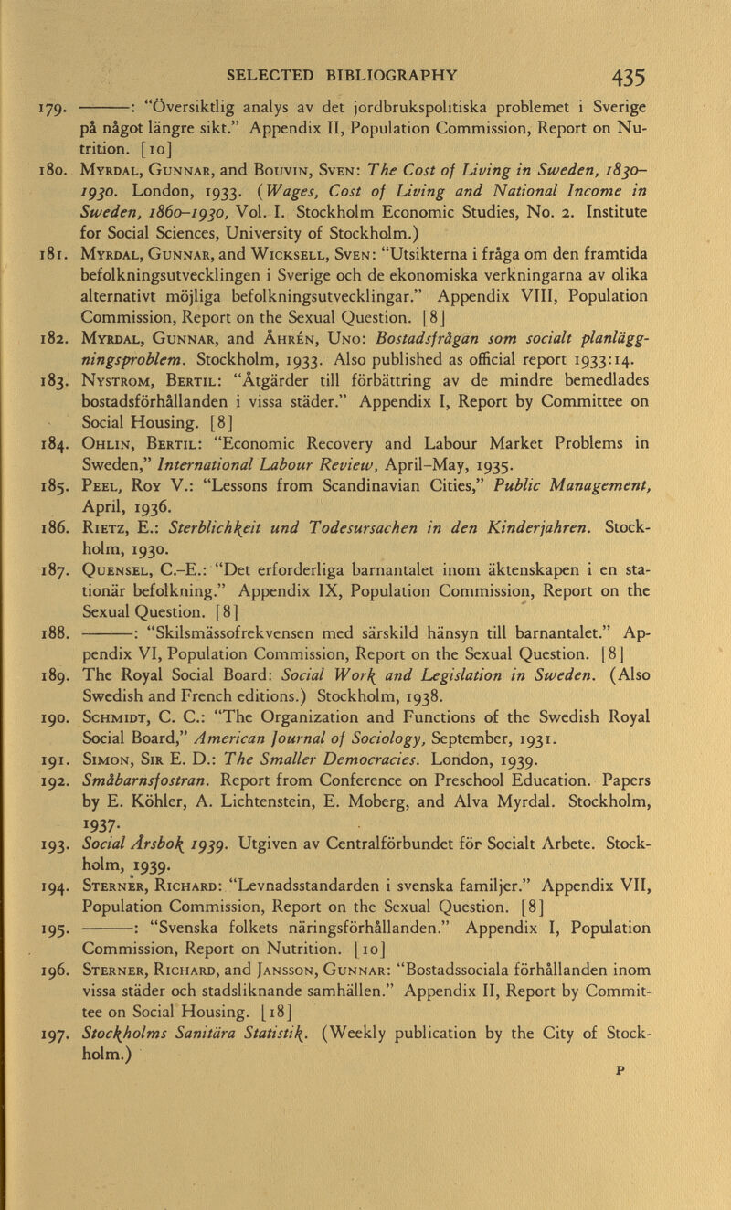 179. : Översiktlig analys av det jordbrukspolitiska problemet i Sverige pâ nâgot längre sikt. Appendix II, Population Commission, Report on Nu trition. [10] 180. Myrdal, Gunnar, and Bouvin, Sven: The Cost of Living in Sweden, 1830- 193°. London, 1933. (Wages, Cost of Living and National Income in Sweden, 1860-1930, Vol. I. Stockholm Economic Studies, No. 2. Institute for Social Sciences, University of Stockholm.) 181. Myrdal, Gunnar, and Wicksell, Sven: Utsikterna i fraga om den framtida befolkningsutvecklingen i Sverige och de ekonomiska verkningarna av olika alternativi möjliga befolkningsutvecklingar. Appendix VIII, Population Commission, Report on the Sexual Question. ] 8 J 182. Myrdal, Gunnar, and Âhrén, Uno: Bostadsfrâgan som sociali planlägg- ningsproblem. Stockholm, 1933. Also published as official report 1933:14. 183. Nystrom, Bertil: Ätgärder till förbättring av de mindre bemedlades bostadsförhallanden i vissa städer. Appendix I, Report by Committee on Social Housing. [8] 184. Ohlin, Bertil: Economic Recovery and Labour Market Problems in Sweden, International Labour Review, April-May, 1935. 185. Peel, Roy V.: Lessons from Scandinavian Cities, Public Management, April, 1936. 186. Rietz, E.: Sterblichkeit und Todesursachen in den Kinderjahren. Stock holm, 1930. 187. Quensel, C.-E.: Det erforderliga barnantalet inom äktenskapen i en sta tionär befolkning. Appendix IX, Population Commission, Report on the Sexual Question. [8] 188. : Skilsmässofrekvensen med särskild hänsyn tili barnantalet. Ap pendix VI, Population Commission, Report on the Sexual Question. [8j 189. The Royal Social Board: Social Wor^ and Legislation in Sweden. (Also Swedish and French editions.) Stockholm, 1938. 190. Schmidt, C. C.: The Organization and Functions of the Swedish Royal Social Board, American journal of Sociology, September, 1931. 191. Simon, Sir E. D.: The Smaller Democracies. London, 1939. 192. Smâbarnsfostran. Report from Conference on Preschool Education. Papers by E. Köhler, A. Lichtenstein, E. Moberg, and Alva Myrdal. Stockholm, !937- 193. Social Ârsbo\ 1939. Utgiven av Centralförbundet för Socialt Arbete. Stock holm, 1939. 194. Sterner, Richard: Levnadsstandarden i svenska familjer. Appendix VII, Population Commission, Report on the Sexual Question. [8] 195. : Svenska folkets näringsförhällanden. Appendix I, Population Commission, Report on Nutrition. 1 10] 196. Sterner, Richard, and Jansson, Gunnar: Bostadssociala förhallanden inom vissa städer och stadsliknande samhällen. Appendix II, Report by Commit tee on Social Housing. [18] 197. Stockholms Sanitära Statisti (Weekly publication by the City of Stock holm.)