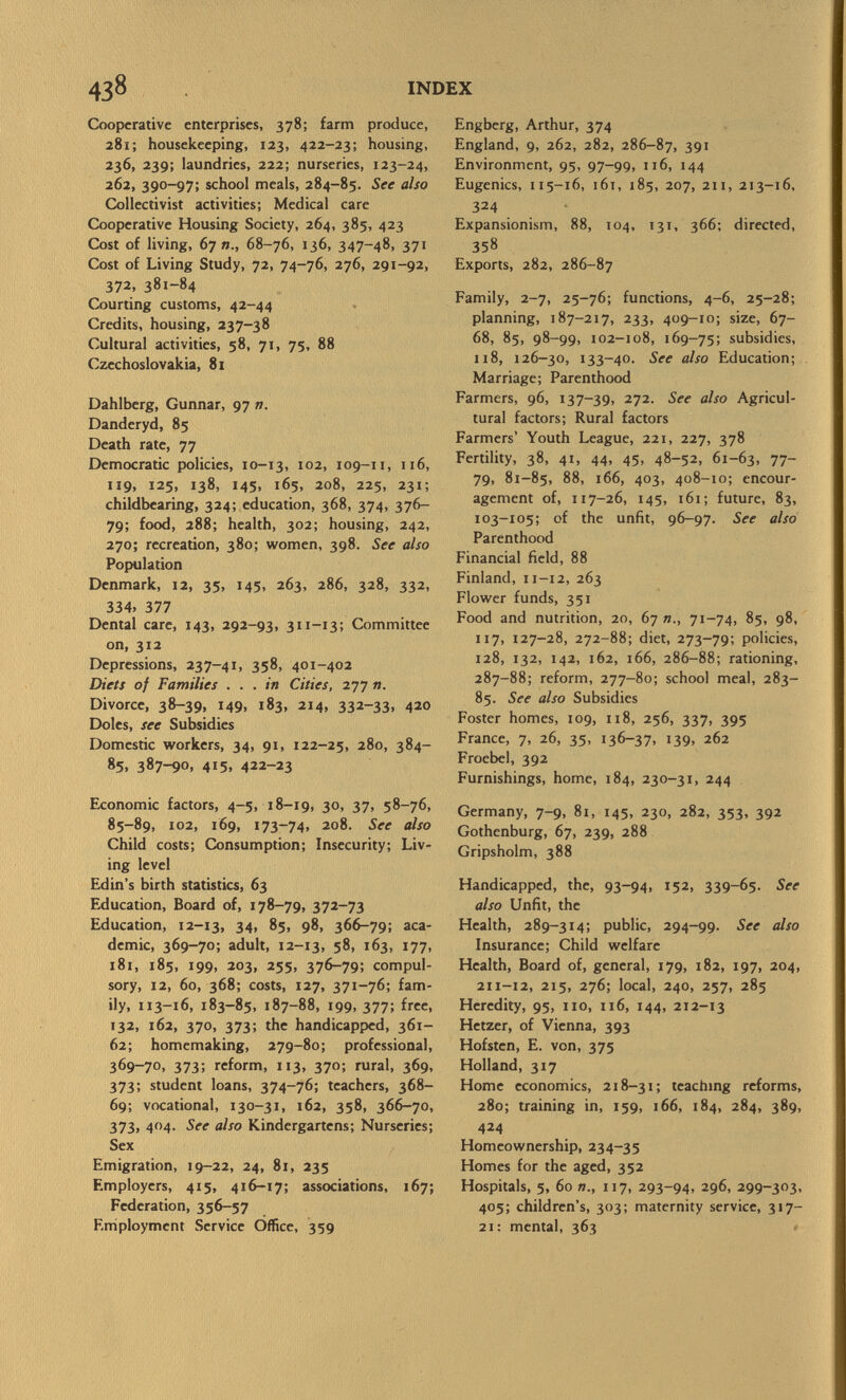 Cooperative enterprises, 378; farm produce, 281; housekeeping, 123, 422-23; housing, 236, 239; laundries, 222; nurseries, 123-24, 262, 390-97; school meals, 284-85. See also Collectivist activities; Medical care Cooperative Housing Society, 264, 385, 423 Cost of living, 67 68-76, 136, 347-48, 371 Cost of Living Study, 72, 74-76, 276, 291-92, 372, 381-84 Courting customs, 42-44 Credits, housing, 237-38 Cultural activities, 58, 71, 75, 88 Czechoslovakia, 81 Dahlberg, Gunnar, 97 v. Danderyd, 85 Death rate, 77 Democratic policies, 10-13, I02 » 109-11, 116, 119, 125, 138, 145, 165, 208, 225, 231; childbearing, 324; education, 368, 374, 376- 79; food, 288; health, 302; housing, 242, 270; recreation, 380; women, 398. See also Population Denmark, 12, 35, 145, 263, 286, 328, 332, 334» 377 Dental care, 143, 292-93, 311-13; Committee on, 312 Depressions, 237-41, 358, 401-402 Diets of Families ... in Cities, 277 ». Divorce, 38-39, 149, 183, 214, 332-33, 420 Doles, see Subsidies Domestic workers, 34, 91, 122-25, 280, 384- 85. 387-90» 415» 422-23 Economic factors, 4-5, 18-19, 30, 37, 58-76, 85-89, 102, 169, 173-74, 208. See also Child costs; Consumption; Insecurity; Liv ing level Edin's birth statistics, 63 Education, Board of, 178-79, 372-73 Education, 12-13, 34» 85, 98, 366-79; aca demic, 369-70; adult, 12-13, 58, 163, 177, 181, 185, 199, 203, 255, 376-79; compul sory, 12, 60, 368; costs, 127, 371-76; fam ily, 113-16, 183-85, 187-88, 199, 377; free, 132, 162, 370, 373; the handicapped, 361- 62; homemaking, 279-80; professional, 369-70, 373; reform, 113, 370; rural, 369, 373; student loans, 374-76; teachers, 368- 69; vocational, 130-31, 162, 358, 366-70, 373» 4°4- See also Kindergartens; Nurseries; Sex Emigration, 19-22, 24, 81, 235 Employers, 415, 416-17; associations, 167; Federation, 356-57 Employment Service Office, 359 Engberg, Arthur, 374 England, 9, 262, 282, 286-87, 391 Environment, 95, 97-99, 116, 144 Eugenics, 115-16, 161, 185, 207, 211, 213-16, 324 Expansionism, 88, 104, 131, 366; directed, 358 Exports, 282, 286-87 Family, 2-7, 25-76; functions, 4-6, 25-28; planning, 187-217, 233, 409-10; size, 67- 68, 85, 98-99, 102-108, 169-75; subsidies, 118, 126-30, 133-40. See also Education; Marriage; Parenthood Farmers, 96, 137-39, 272. See also Agricul tural factors; Rural factors Farmers' Youth League, 221, 227, 378 Fertility, 38, 41, 44, 45, 48-52, 61-63, 77~ 79, 81-85, 88, 166, 403, 408-10; encour agement of, 117-26, 145, 161; future, 83, 103-105; of the unfit, 96-97. See also Parenthood Financial field, 88 Finland, 11-12, 263 Flower funds, 351 Food and nutrition, 20, 67 71-74, 85, 98, 117, 127-28, 272-88; diet, 273-79; policies, 128, 132, 142, 162, 166, 286-88; rationing, 287-88; reform, 277-80; school meal, 283- 85. See also Subsidies Foster homes, 109, 118, 256, 337, 395 France, 7, 26, 35, 136-37, 139, 262 Froebel, 392 Furnishings, home, 184, 230-31, 244 Germany, 7-9, 81, 145, 230, 282, 353, 392 Gothenburg, 67, 239, 288 Gripsholm, 388 Handicapped, the, 93-94, 152, 339-65. See also Unfit, the Health, 289-314; public, 294-99. See also Insurance; Child welfare Health, Board of, general, 179, 182, 197, 204, 211-12, 215, 276; local, 240, 257, 285 Heredity, 95, 110, 116, 144, 212-13 Hetzer, of Vienna, 393 Hoisten, E. von, 375 Holland, 317 Home economics, 218-31; teaching reforms, 280; training in, 159, 166, 184, 284, 389, 424 Homeownership, 234-35 Homes for the aged, 352 Hospitals, 5, 60 n., 117, 293-94, 296, 299-303, 405; children's, 303; maternity service, 317— 21: mental, 363