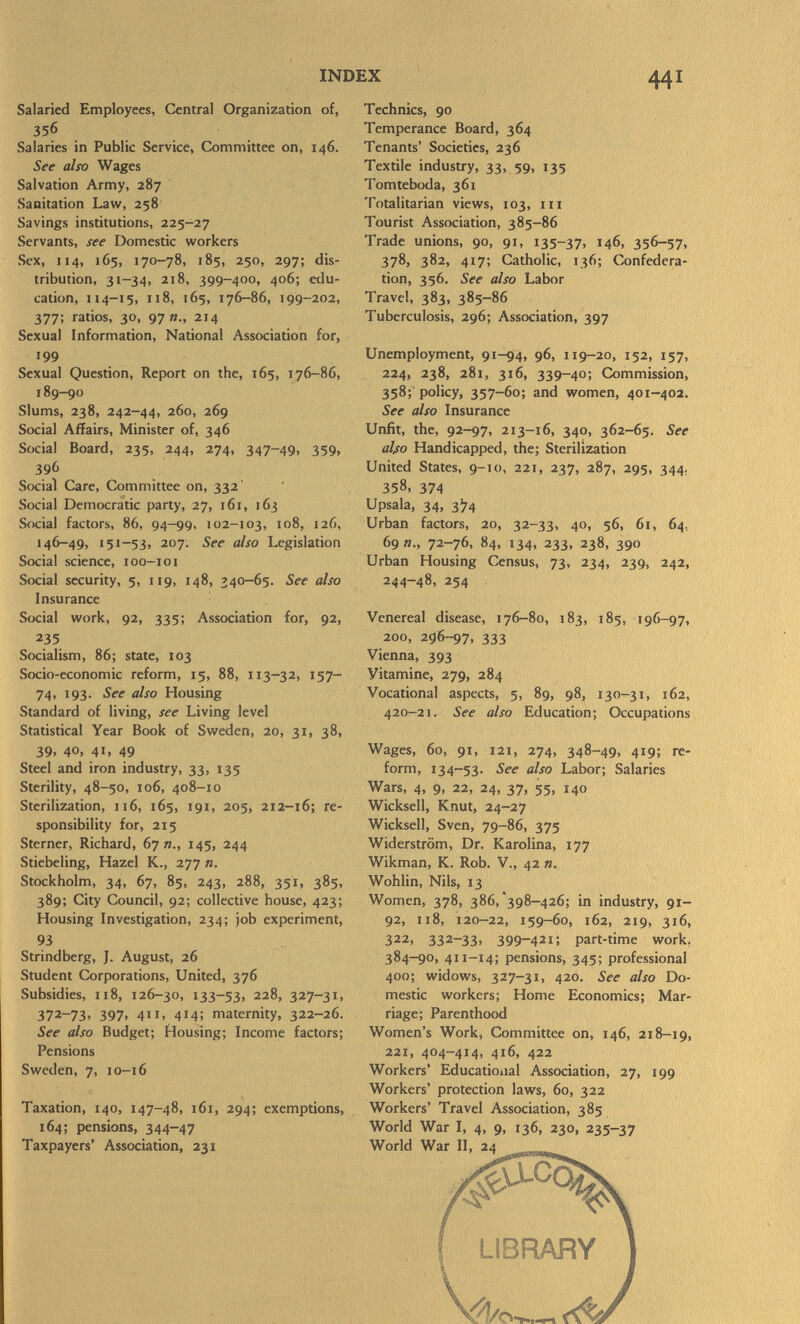 Salaried Employees, Central Organization of, 356 Salaries in Public Service, Committee on, 146. See also Wages Salvation Army, 287 Sanitation Law, 258 Savings institutions, 225-27 Servants, see Domestic workers Sex, 114, 165, 170-78, 185, 250, 297; dis tribution, 31-34, 218, 399-400, 406; edu cation, 114-15, 118, 165, 176-86, 199-202, 377; ratios, 30, 97»., 214 Sexual Information, National Association for, 199 Sexual Question, Report on the, 165, 176-86, 189-90 Slums, 238, 242-44, 260, 269 Social Affairs, Minister of, 346 Social Board, 235, 244, 274, 347-49. 359» 396 Social Care, Committee on, 332' Social Democratic party, 27, 161, 163 Social factors, 86, 94-99, 102-103, 108, 126, 146-49, 151-53, 207. See also Legislation Social science, 100—101 Social security, 5, 119, 148, 340-65. See also Insurance Social work, 92, 335; Association for, 92, 235 Socialism, 86; state, 103 Socio-economic reform, 15, 88, 113-32, 157- 74, 193. See also Housing Standard of living, see Living level Statistical Year Book of Sweden, 20, 31, 38, 39, 40, 41, 49 Steel and iron industry, 33, 135 Sterility, 48-50, 106, 408-10 Sterilization, 116, 165, 191, 205, 212-16; re sponsibility for, 215 Sterner, Richard, 67«., 145, 244 Stiebeling, Hazel K., 277 ». Stockholm, 34, 67, 85, 243, 288, 351, 385, 389; City Council, 92; collective house, 423; Housing Investigation, 234; job experiment, 93 Strindberg, J. August, 26 Student Corporations, United, 376 Subsidies, 118, 126-30, 133-53, 22 ^> 327-3 1 . 372-73. 397. 411. 4M! maternity, 322-26. See also Budget; Housing; Income factors; Pensions Sweden, 7, 10-16 Taxation, 140, 147-48, 161, 294; exemptions, 164; pensions, 344-47 Taxpayers' Association, 231 Technics, 90 Temperance Board, 364 Tenants' Societies, 236 Textile industry, 33, 59, 135 Tomteboda, 361 Totalitarian views, 103, hi Tourist Association, 385-86 Trade unions, 90, 91, 135-37, 146, 356-57. 378, 382, 417; Catholic, 136; Confedera tion, 356. See also Labor Travel, 383, 385-86 Tuberculosis, 296; Association, 397 Unemployment, 91-94, 96, 119-20, 152, 157, 224, 238, 281, 316, 339-40; Commission, 358; policy, 357-60; and women, 401-402. See also Insurance Unfit, the, 92-97, 213-16, 340, 362-65. See also Handicapped, the; Sterilization United States, 9-10, 221, 237, 287, 295, 344. 358, 374 Upsala, 34, 3^4 Urban factors, 20, 32-33, 40, 56, 61, 64, 69 »., 72-76, 84, 134, 233, 238, 390 Urban Housing Census, 73, 234, 239, 242, 244-48, 254 Venereal disease, 176—80, 183, 185, 196-97, 200, 296-97, 333 Vienna, 393 Vitamine, 279, 284 Vocational aspects, 5, 89, 98, 130-31, 162, 420-21. See also Education; Occupations Wages, 60, 91, 121, 274, 348-49, 419; re form, 134-53. See also Labor; Salaries Wars, 4, 9, 22, 24, 37, 55, 140 Wicksell, Knut, 24-27 Wickseil, Sven, 79-86, 375 Widerström, Dr. Karolina, 177 Wikman, K. Rob. V., 42 ». Wohlin, Nils, 13 Women, 378, 386, *398-426; in industry, 91- 92, 118, 120-22, 159-60, 162, 219, 316, 322, 332-33, 399-421; part-time work. 384-90, 41 1— 14; pensions, 345; professional 400; widows, 327-31, 420. See also Do mestic workers; Home Economics; Mar riage; Parenthood Women's Work, Committee on, 146, 218-19, 221, 404-414, 416, 422 Workers' Educational Association, 27, 199 Workers' protection laws, 60, 322 Workers' Travel Association, 385 World War I, 4, 9, 136, 230, 235-37 World War II, 24 ^ jit I LIBRARY J Vl/o—