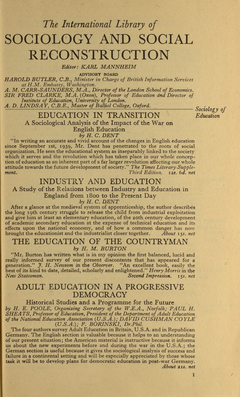 The International Library of SOCIOLOGY AND SOCIAL RECONSTRUCTION Editor: KARL MANNHEIM advisory board HAROLD BUTLER, C.B., Minister in Charge of British Information Services at H.M. Embassy, Washington. A. M. CARR-SAUNDERS, M.A., Director of the London School of Economics. SIR FRED CLARKE, M.A. (Oxon), Professor of Education dnd Director of Institute of Education, University of London. A. D. LINDSA Y, C.B.E., Master of Balliol College, Oxford. r . , r Sociology of EDUCATION IN TRANSITION Education A Sociological Analysis of the Impact of the War on English Education by H. C. DENT In writing an accurate and vivid account of the changes in English education since September ist, 1939, Mr. Dent has penetrated to the roots of social organization. He sees the educational system as inseparably linked to the society which it serves and the revolution which has taken place in our whole concep tion of education as an inherent part of a far larger revolution affecting our whole attitude towards the future development of society. The Times Literary Supple ment. Third Edition. 12s. 6 d. net INDUSTRY AND EDUCATION A Study of the Relations between Industry and Education in England from 1800 to the Present Day by H. C. DENT After a glance at the medieval system of apprenticeship, the author describes the long 19th century struggle to release the child from industrial exploitation and give him at least an elementary education, of the 20th century development of academic secondary education at the expense of technical education and its effects upon the national economy, and of how a common danger has now brought the educationist and the industrialist closer together. About 15 s. net THE EDUCATION OF THE COUNTRYMAN by H. M. BURTON Mr. Burton has written what is in my opinion the first balanced, lucid and really informed survey of our present discontents that has appeared for a generation. J. H. Newsom in the Observer. An excellent book, easily the best of its kind to date, detailed, scholarly and enlightened. Henry Morris in the New Statesman. Second Impression. 15 s. net ADULT EDUCATION IN A PROGRESSIVE DEMOCRACY Historical Studies and a Programme for the Future by H. E. POOLE, Organizing Secretary of the W.E.A., Norfolk; PAUL H. SHE ATS, Professor of Education, President of the Department of Adult Education of the National Education Association (U.S.A.); DAVID CUSHMAN COYLE (U.S.A.); F. BORINSKI, Dr.Phil. The four authors survey Adult Education in Britain, U.S.A. and in Republican Germany. The English section is valuable because it helps to an understanding of our present situation ; the American material is instructive because it informs us about the new experiments before and during the war in the U.S.A.; the German section is useful because it gives the sociological analysis of success and failure in a continental setting and will be especially appreciated by those whose task it will be to develop plans for democratic education in post-war Germany. About 2if. net