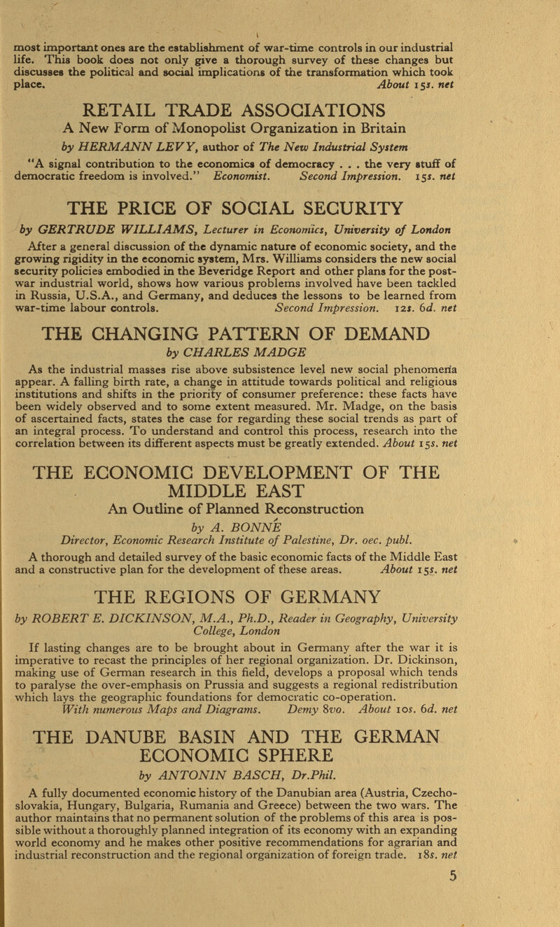 most important ones are the establishment of war-time controls in our industrial life. This book does not only give a thorough survey of these changes but discusses the political and social implications of the transformation which took place. About 15 s. net RETAIL TRADE ASSOCIATIONS A New Form of Monopolist Organization in Britain by HERMANN LEVY, author of The New Industrial System A signal contribution to the economics of democracy . . . the very stuff of democratic freedom is involved. Economist. Second Impression. 15i. net THE PRICE OF SOCIAL SECURITY by GERTRUDE WILLIAMS, Lecturer in Economics, University of London After a general discussion of the dynamic nature of economic society, and the growing rigidity in the economic system, Mrs. Williams considers the new social security policies embodied in the Beveridge Report and other plans for the post war industrial world, shows how various problems involved have been tackled in Russia, U.S.A., and Germany, and deduces the lessons to be learned from war-time labour controls. Second Impression. 12s. 6d. net THE CHANGING PATTERN OF DEMAND by CHARLES MADGE As the industrial masses rise above subsistence level new social phenomena appear. A falling birth rate, a change in attitude towards political and religious institutions and shifts in the priority of consumer preference: these facts have been widely observed and to some extent measured. Mr. Madge, on the basis of ascertained facts, states the case for regarding these social trends as part of an integral process. To understand and control this process, research into the correlation between its different aspects must be greatly extended. About 15 s. net THE ECONOMIC DEVELOPMENT OF THE MIDDLE EAST An Outline of Planned Reconstruction by A. BONNE Director, Economic Research Institute of Palestine, Dr. oec. pubi. A thorough and detailed survey of the basic economic facts of the Middle East and a constructive plan for the development of these areas. About 15s. net THE REGIONS OF GERMANY by ROBERT E. DICKINSON, M.A., Ph.D., Reader in Geography, University College, London If lasting changes are to be brought about in Germany after the war it is imperative to recast the principles of her regional organization. Dr. Dickinson, making use of German research in this field, develops a proposal which tends to paralyse the over-emphasis on Prussia and suggests a regional redistribution which lays the geographic foundations for democratic co-operation. With numerous Maps and Diagrams. Demy 8 vo. About 10s. 6 d. net THE DANUBE BASIN AND THE GERMAN ECONOMIC SPHERE by ANTONIN BÄSCH, Dr.Phil. A fully documented economic history of the Danubian area (Austria, Czecho slovakia, Hungary, Bulgaria, Rumania and Greece) between tbe two wars. The author maintains that no permanent solution of the problems of this area is pos sible without a thoroughly planned integration of its economy with an expanding world economy and he makes other positive recommendations for agrarian and industrial reconstruction and the regional organization of foreign trade. 18s. net