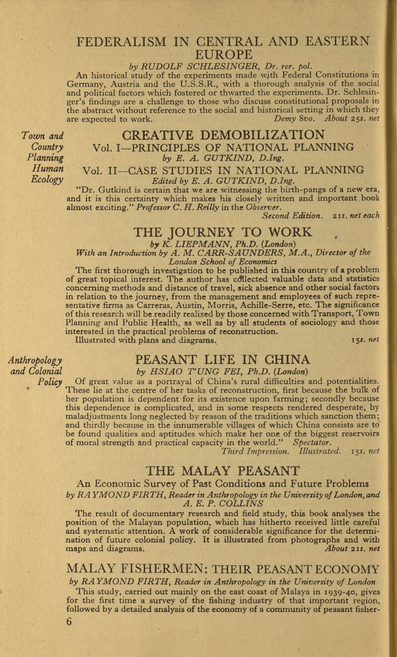 FEDERALISM IN CENTRAL AND EASTERN EUROPE by RUDOLF SCHLESINGER, Dr. rer. pol. An historical study of the experiments made with Federal Constitutions in Germany, Austria and the U.S.S.R., with a thorough analysis of the social and political factors which fostered or thwarted the experiments. Dr. Schlesin- ger's findings are a challenge to those who discuss constitutional proposals in the abstract without reference to the social and historical setting in which they are expected to work. Demy 8 vo. About 25s. net CREATIVE DEMOBILIZATION Vol. I—PRINCIPLES OF NATIONAL PLANNING by E. A. GUTKIND, D.Ing. Vol. II—CASE STUDIES IN NATIONAL PLANNING Edited by E. A. GUTKIND, D.Ing. Dr. Gutkind is certain that we are witnessing the birth-pangs of a new era, and it is this certainty which makes his closely written and important book almost exciting. Professor C. H. Reilly in the Observer. Second Edition. 21s. net each THE JOURNEY TO WORK , by K. LIEPMANN, Ph.D. (London) With an Introduction by A. M. CARR-SAUNDERS, M.A., Director of the London School of Economics The first thorough investigation to be published in this country of a problem of great topical interest. The author has c collected valuable data and statistics concerning methods and distance of travel, sick absence and other social factors in relation to the journey, from the management and employees of such repre sentative firms as Carreras, Austin, Morris, Achille-Serre, etc. The significance of this research will be readily realized by those concerned with Transport, Town Planning and Public Health, as well as by all students of sociology and those interested in the practical problems of reconstruction. Illustrated with plans and diagrams. 15 s - nft Anthropology PEASANT LIFE IN CHINA and Colonial by HSIAO TUNG FEI, Ph.D. {London) Policy Of great value as a portrayal of China's rural difficulties and potentialities. These lie at the centre of her tasks of reconstruction, first because the bulk of her population is dependent for its existence upon farming; secondly because this dependence is complicated, and in some respects rendered desperate, by maladjustments long neglected by reason of the traditions which sanction them; and thirdly because in the innumerable villages of which China consists are to be found qualities and aptitudes which make her one of the biggest reservoirs of moral strength and practical capacity in the world. Spectator. Third Impression. Illustrated. 15s. net THE MALAY PEASANT An Economic Survey of Past Conditions and Future Problems by RA YMOND FIRTH, Reader in Anthropology in the University of London, and A. E. P. COLLINS The result of documentary research and field study, this book analyses the position of the Malayan population, which has hitherto received little careful and systematic attention. A work of considerable significance for the determi nation of future colonial policy. It is illustrated from photographs and with maps and diagrams. About 21 s. net MALAY FISHERMEN: THEIR PEASANT ECONOMY by RAYMOND FIRTH, Reader in Anthropology in the University of London This study, carried out mainly on the east coast of Malaya in 1939-40, gives for the first time a survey of the fishing industry of that important region, followed by a detailed analysis of the economy of a community of peasant fisher Town and Country Planning Human Ecology