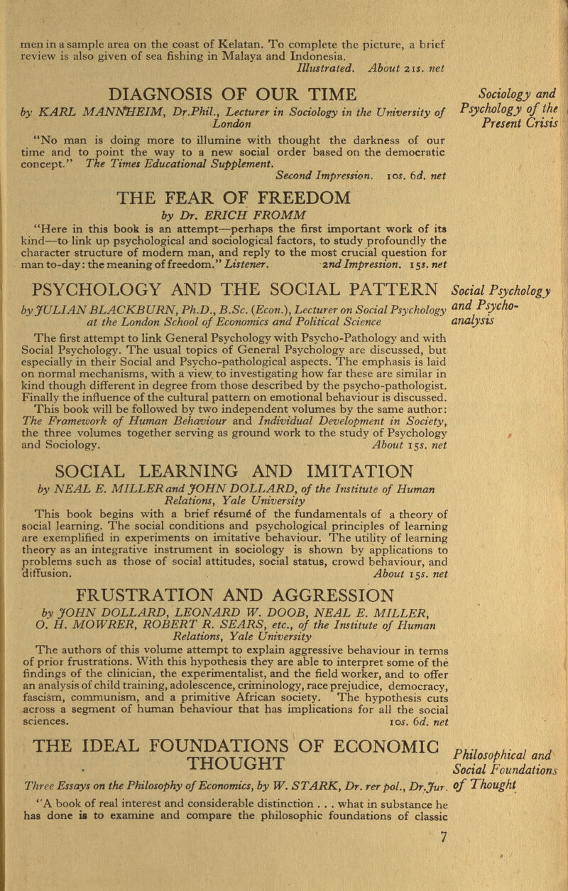 men in a sample area on the coast of Kelatan. To complete the picture, a brief review is also given of sea fishing in Malaya and Indonesia. Illustrated. About 21 s. net DIAGNOSIS OF OUR TIME Sociology and by KARL MANNHEIM, Dr.Phil., Lecturer in Sociology in the University of Psychology of the London Present Crisis No man is doing more to illumine with thought the darkness of our time and to point the way to a new social order based on the democratic concept. The Times Educational Supplement. Second Impression, ioî . bd. net THE FEAR OF FREEDOM by Dr. ERICH FROMM Here in this book is an attempt—perhaps the first important work of its kind—to link, up psychological and sociological factors, to study profoundly the character structure of modern man, and reply to the most crucial question for man to-day: the meaning of freedom. Listener. znd Impression. 15s.net PSYCHOLOGY AND THE SOCIAL PATTERN Social Psychology by JULIAN BLACKBURN, Ph.D., B.Sc. (Econ.), Lecturer on Social Psychology and P^ho- at the London School of Economics and Political Science analysis The first attempt to link General Psychology with Psycho-Pathology and with Social Psychology. The usual topics of General Psychology are discussed, but especially in their Social and Psycho-pathological aspects. The emphasis is laid on normal mechanisms, with a view to investigating how far these are similar in kind though different in degree from those described by the psycho-pathologist. Finally the influence of the cultural pattern on emotional behaviour is discussed. This book will be followed by two independent volumes by the same author : The Framework of Human Behaviour and Individual Development in Society, the three volumes together serving as ground work to the study of Psychology and Sociology. About 15s. net SOCIAL LEARNING AND IMITATION by NEAL E. MILLER and JOHN DOLLARD, of the Institute of Human Relations, Yale University This book begins with a brief résumé of the fundamentals of a theory of social learning. The social conditions and psychological principles of learning are exemplified in experiments on imitative behaviour. The utility of learning theory as an integrative instrument in sociology is shown by applications to problems such as those of social attitudes, social status, crowd behaviour, and diffusion. About 155. net FRUSTRATION AND AGGRESSION by JOHN DOLLARD, LEONARD W. DOOB, NEAL E. MILLER, O. H. MOWRER, ROBERT R. SEARS, etc., of the Institute of Human Relations, Yale University The authors of this volume attempt to explain aggressive behaviour in terms of prior frustrations. With this hypothesis they are able to interpret some of the findings of the clinician, the experimentalist, and the field worker, and to offer an analysis of child training, adolescence, criminology, race prejudice, democracy, fascism, communism, and a primitive African society. The hypothesis cuts across a segment of human behaviour that has implications for all the social sciences. ioî. 6 d. net THE IDEAL FOUNDATIONS OF ECONOMIC p , 7 , , T Tj nT Tr , Tjr-p Philosophical and ^ i Social Foundations Three Essays on the Philosophy of Economics, by W. STARK, Dr. rer pol., Dr.Jur. of Thought A book of real interest and considerable distinction . . . what in substance he has done is to examine and compare the philosophic foundations of classic