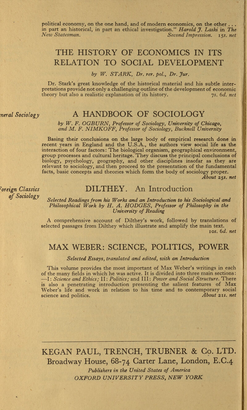 political economy, on the one hand, and of modern economics, on the other . . . in part an historical, in part an ethical investigation. Harold J. Laski in The New Statesman. Second Impression. 15s.net THE HISTORY OF ECONOMICS IN ITS RELATION TO SOCIAL DEVELOPMENT by W. STARK, Dr. rer. pol., Dr. Jur. Dr. Stark's great knowledge of the historical material and his subtle inter pretations provide not only a challenging outline of the development of economic theory but also a realistic explanation of its history. ys. 6 d. net ncral Sociology A HANDBOOK OF SOCIOLOGY by W. F. OGBURN, Professor of Sociology, University of Chicago, and M. F. NIMKOFF, Professor of Sociology, Bucknell University Basing their conclusions on the large body of empirical research done in recent years in England and the U.S.A., the authors view social life as the interaction of four factors : The biological organism, geographical environment, group processes and cultural heritage. They discuss the principal conclusions of biology, psychology, geography, and other disciplines insofar as they are relevant to sociology, and then proceed to the presentation of the fundamental facts, basic concepts and theories which form the body of sociology proper. About 251. net oreign Classics DILTHEY. An Introduction of Sociology Selected Readings from his Works and an Introduction to his Sociological and Philosophical Work by H. A. HODGES, Professor of Philosophy in the University of Reading A comprehensive account of Dilthey's work, followed by translations of selected passages from Dilthey which illustrate and amplify the main text. 10s. 6 d. net MAX WEBER: SCIENCE, POLITICS, POWER Selected Essays, translated and edited, with an Introduction This volume provides the most important of Max Weber's writings in each of the many fields in which he was active. It is divided into three main sections : — I : Science and Ethics; II : Politics; and III : Power and Social Structure. There is also a penetrating introduction presenting the salient features of Max Weber's life and work in relation to his time and to contemporary social science and politics. About 21 s. net KEGAN PAUL, TRENCH, TRUBNER & Co. LTD. Broadway House, 68-74 Carter Lane, London, E.C.4 Publishers in the United States of America OXFORD UNIVERSITY PRESS, NEW YORK