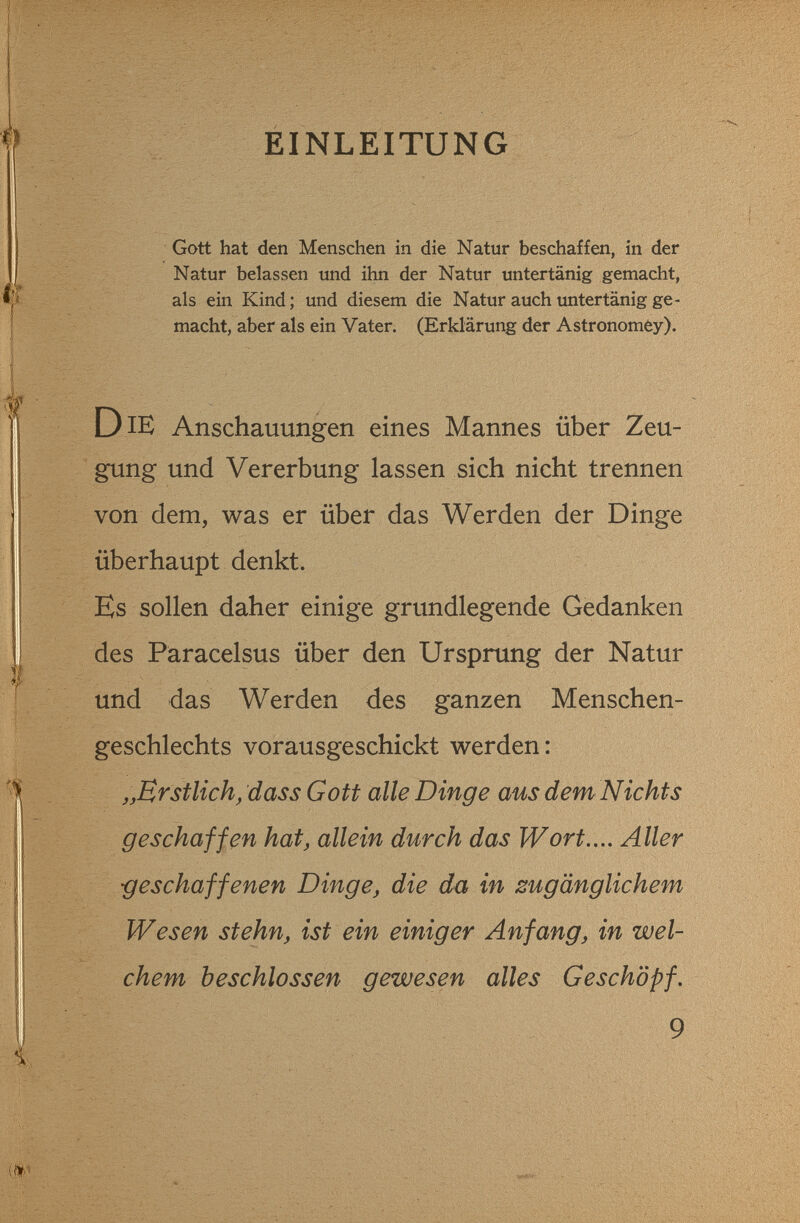 EINLEITUNG Gott hat den Menschen in die Natur beschaffen, in der Natur belassen und ihn der Natur untertänig gemacht, als ein Kind; und diesem die Natur auch untertänig ge¬ macht, aber als ein Vater. (Erklärung der Astronomèy). Die Anschauungen eines Mannes über Zeu¬ gung und Vererbung lassen sich nicht trennen von dem, was er über das Werden der Dinge überhaupt denkt. Es sollen daher einige grundlegende Gedanken des Paracelsus über den Ursprung der Natur und das Werden des ganzen Menschen¬ geschlechts vorausgeschickt werden: Erstlich, dass Gott alle Dinge aus dem Nichts geschaffen hat, allein durch das Wort.,.. Aller -geschaffenen Dinge, die da in zugänglichem Wesen stehn, ist ein einiger Anfang, in wel¬ chem beschlossen gewesen alles Geschöpf. 9