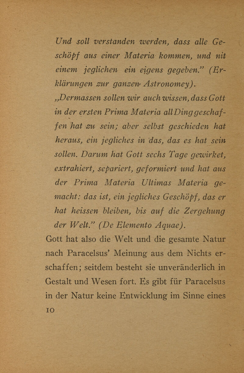 Und soll verstanden werden, dass alle Ge~ schöpf aus einer Materia kommen, und nit einem jeglichen ein eigens gegeben.^' (Er¬ klärungen zur ganzenr Astronomey). „Dermassen sollen wir auch wissen, dass Gott in der ersten Prim'a Materia all Ding geschaf- •ч fen 'hat sein; aber selbst geschieden hat heraus, ein jegliches in das, das es hat sein sollen. Darum hat Gott sechs Tage gewirket, extrahiert, separiert, geformiert und hat aus der Prima Materia Ultimas Materia ge¬ macht: das ist, ein jegliches Geschöpf, das er hat heissen bleiben, bis auf die Zergehung der Welt/' (De Elemento Aquae). Gott hat also die Welt und die gesamte Natur nach Paracelsus' Meinung aus dem Nichts er¬ schaffen; seitdem besteht sie unveränderlich in Gestalt und Wesen fort. Es gibt für Paracelsus in der Natur keine Entwicklung im Sinne eines IO