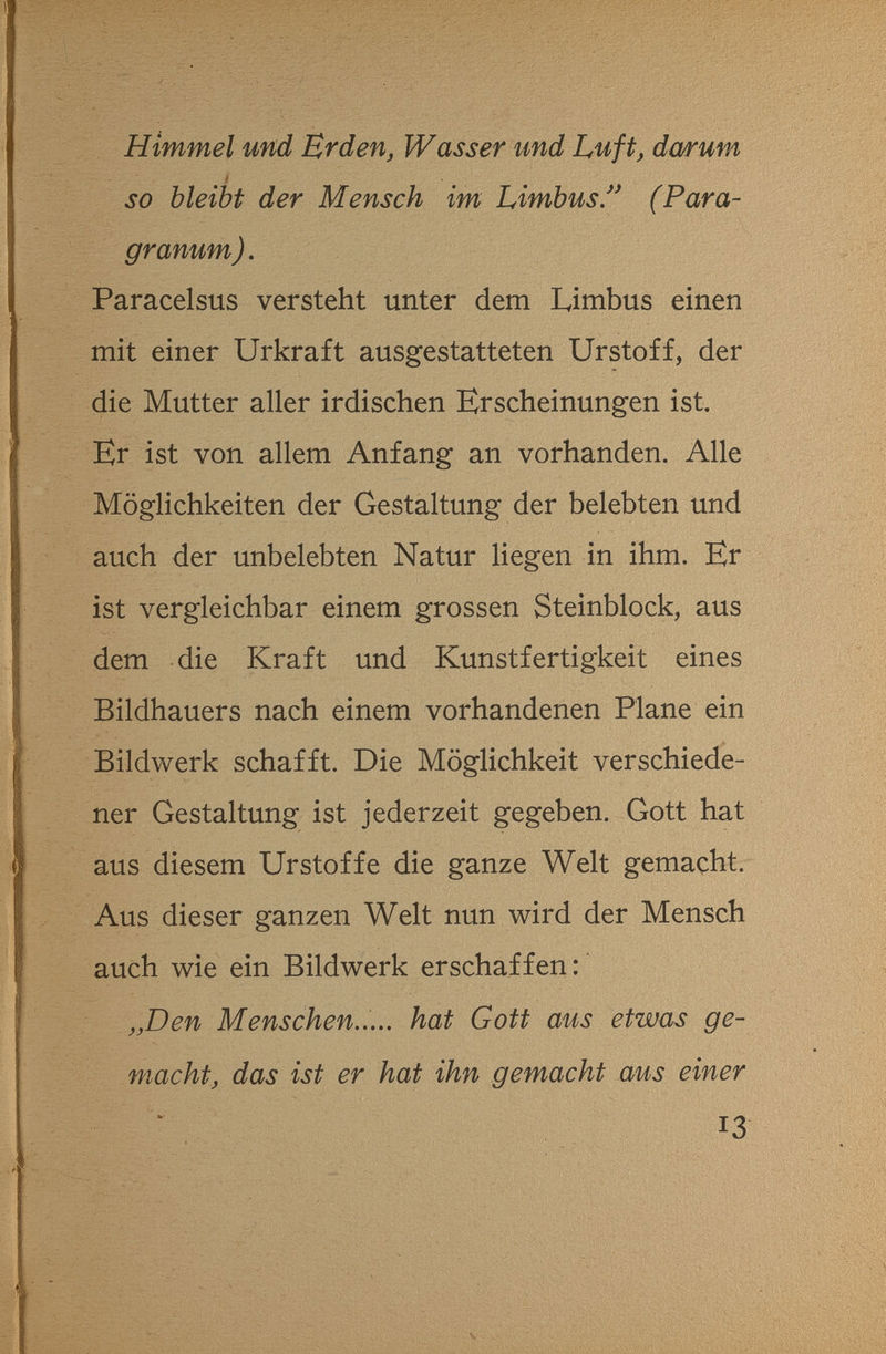 Himmel und Erden, Wasser und Luft, da/r um SO bleibt der Mensch im Limbus/* (Para- granum). Paracelsus versteht unter dem Limbus einen mit einer Urkraft ausgestatteten Urstoff, der die Mutter aller irdischen Erscheinungen ist. Er ist von allem Anfang an vorhanden. Alle Möglichkeiten der Gestaltung der belebten und auch der unbelebten Natur liegen in ihm. Er ist vergleichbar einem grossen Steinblock, aus dem die Kraft und Kunstfertigkeit eines Bildhauers nach einem vorhandenen Plane ein Bildwerk schafft. Die Möglichkeit verschiede¬ ner Gestaltung ist jederzeit gegeben. Gott hat aus diesem Urstoffe die ganze Welt gemacht. Aus dieser ganzen Welt nun wird der Mensch auch wie ein Bildwerk erschaffen: „Den Menschen..... hat Gott aus etwas ge¬ macht, das ist er hat ihn gemacht aus einer 13