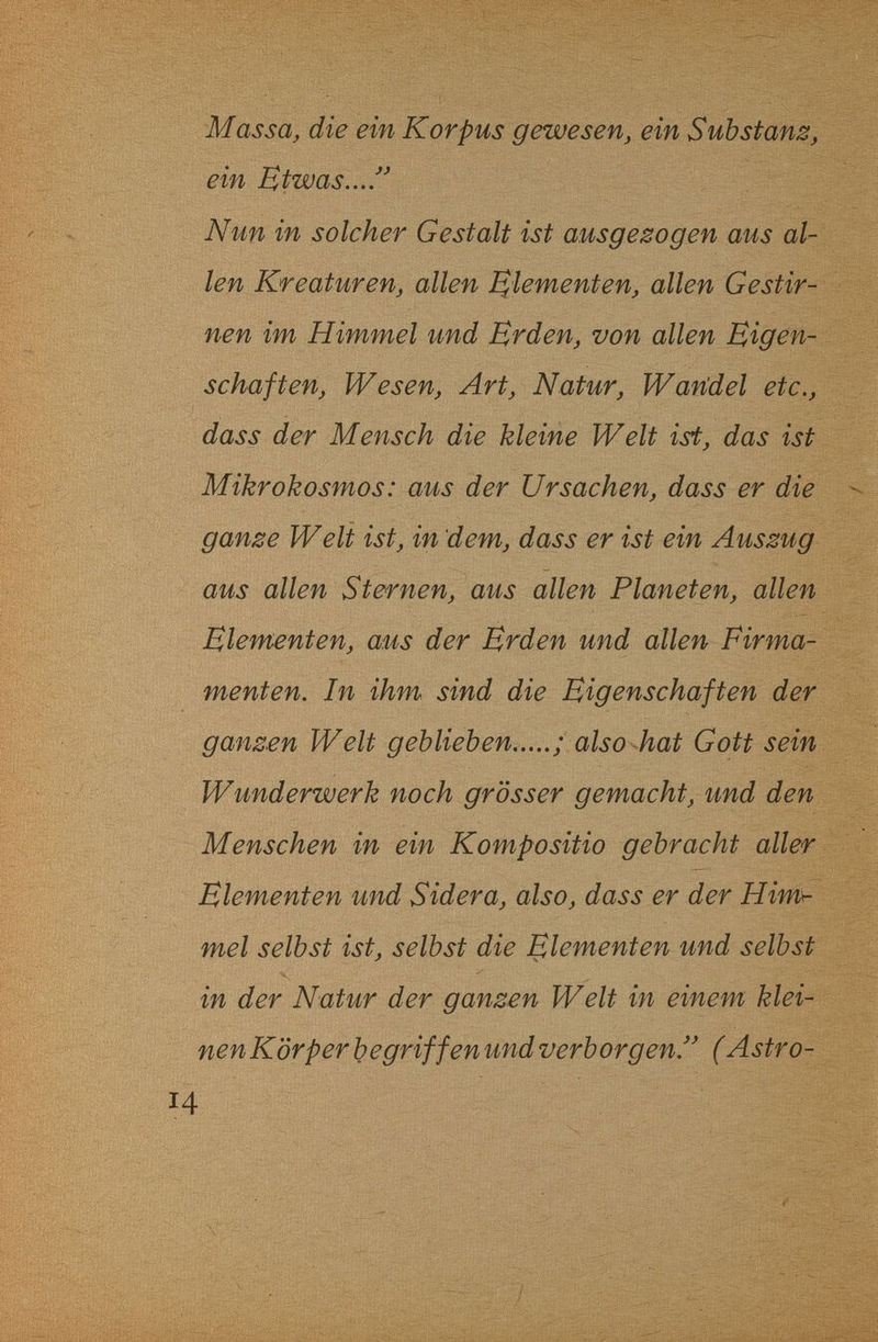 ■/■'S'Sf: Massa, die ein Korpus gewesen, ein Substanz, ein Etwas... Nun in solcher Gestalt ist ausgezogen aus al¬ len Kreaturen, allen Elementen, allen Gestir¬ nen im Himmel und Brden, von allen Eigen¬ schaften, Wesen, Art, Natur, Watídel etc., dass der Mensch die kleine Welt ist, das ist Mikrokosmos: aus der Ursachen, dass er die ganze Welt ist, in dem, dass er ist ein Auszug aus allen Sternen, aus allen Planeten, allen Elementen, aus der Erden und allen Fir ma¬ rnent en. In ihm sind die Eigenschaften der ganzen Welt geblieben.....; also hat Gott sein Wunderwerk noch grösser gemacht, und den Menschen in ein Kompositio gebracht aller Elementen und Sidera, also, dass er der Himh mei selbst ist, selbst die Elementen und selbst in der Natur der ganzen Welt in einem klei¬ nen Körper begriff en und verborgen!' (Astro-