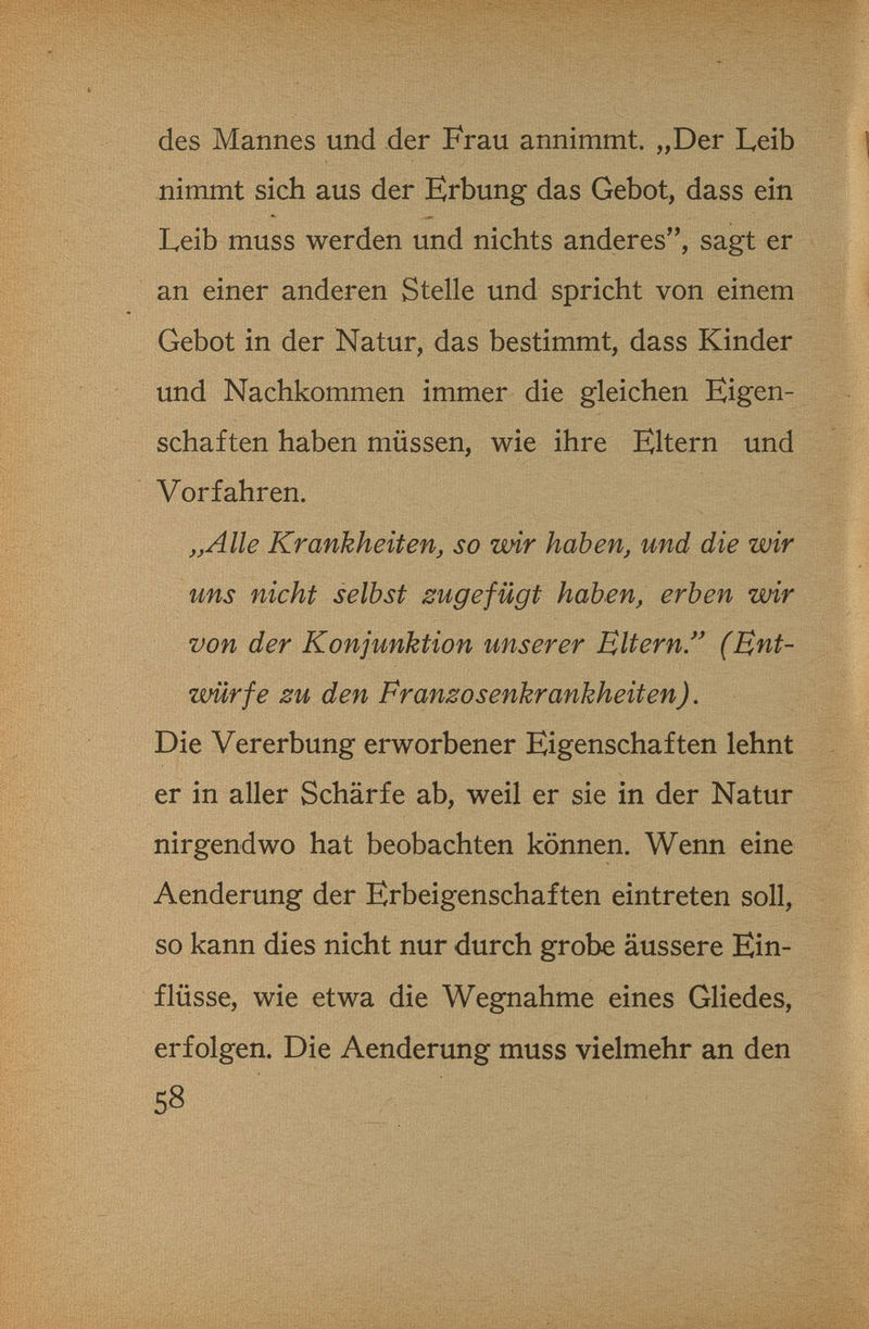 des Mannes und der Frau annimmt. „Der Leib nimmt sich aus der Erbung das Gebot, dass ein ..F Leib muss werden und nichts anderes, sagt er an einer anderen Stelle und spricht von einem Gebot in der Natur, das bestimmt, dass Kinder und Nachkommen immer die gleichen Eigen¬ schaften haben müssen, wie ihre Eltern und Vorfahren. „Alle Krankheit enj so wir haben, und die wir uns nicht selbst zugefügt haben, erben wir von der Konjunktion unserer Bitern/' (Ent¬ würfe zu den Franzosenkrankheiten). Die Vererbung erworbener Eigenschaften lehnt er in aller Schärfe ab, weil er sie in der Natur nirgendwo hat beobachten können. Wenn eine Aenderung der Erbeigenschaften eintreten soll, so kann dies nicht nur durch grobe äussere Ein¬ flüsse, wie etwa die Wegnahme eines Gliedes, erfolgen. Die Aenderung muss vielmehr an den 58