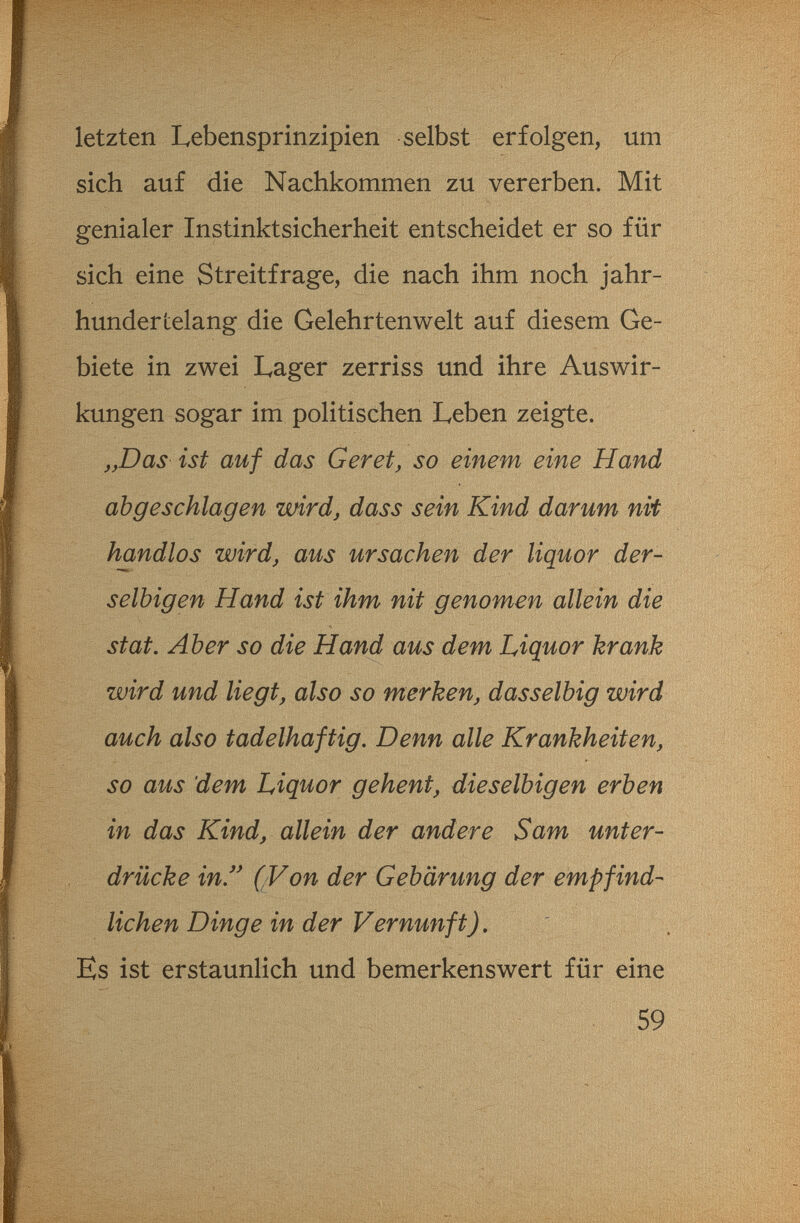 letzten Lebensprinzipien selbst erfolgen, um sich auf die Nachkommen zu vererben. Mit genialer Instinktsicherheit entscheidet er so für sich eine Streitfrage, die nach ihm noch jahr¬ hundertelang die Gelehrtenwelt auf diesem Ge¬ biete in zwei Lager zerriss und ihre Auswir¬ kungen sogar im politischen Leben zeigte. „Das ist auf das G er et, so einem eine Hand abgeschlagen wird, dass sein Kind darum nit handlos wird, aus Ursachen der liquor der- s elbig en Hand ist ihm nit genomen allein die st at. Aber so die Hand aus dem Liquor krank wird und liegt, also so merken, dasselbig wird auch also tadelhaftig. Denn alle Krankheiten, so aus dem Liquor gehent, dieselbigen erben in das Kind, allein der andere Sam unter¬ drücke in (Von der Gebärung der empfind¬ lichen Dinge in der Vernunft), Es ist erstaunlich und bemerkenswert für eine 59