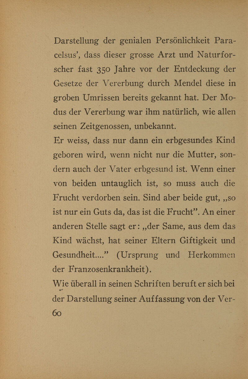 Darstellung der genialen Persönlichkeit Para¬ celsus', dass dieser grosse Arzt und Naturfor¬ scher fast 350 Jahre vor der Entdeckung der Gesetze der Vererbung durch Mendel diese in groben Umrissen bereits gekannt hat. Der Mo¬ dus der Vererbung war ihm natürlich, wie allen seinen Zeitgenossen, unbekannt. Er weiss, dass nur dann ein erbgesundes Kind geboren wird, wenn nicht nur die Mutter, son¬ dern auch der Vater erbgesund ist. Wenn einer von beiden untauglich ist, so muss auch die Frucht verdorben sein. Sind aber beide gut, „so ist nur ein Guts da, das ist die Frucht. An einer anderen Stelle sagt er: „der Same, aus dem das Kind wächst, hat seiner Eltern Giftigkeit und Gesundheit.... (Ursprung und Herkommen der Franzosenkrankheit). Wie überall in seinen Schriften beruft er sich bei der Darstellung seiner Auffassung von der Ver- 60