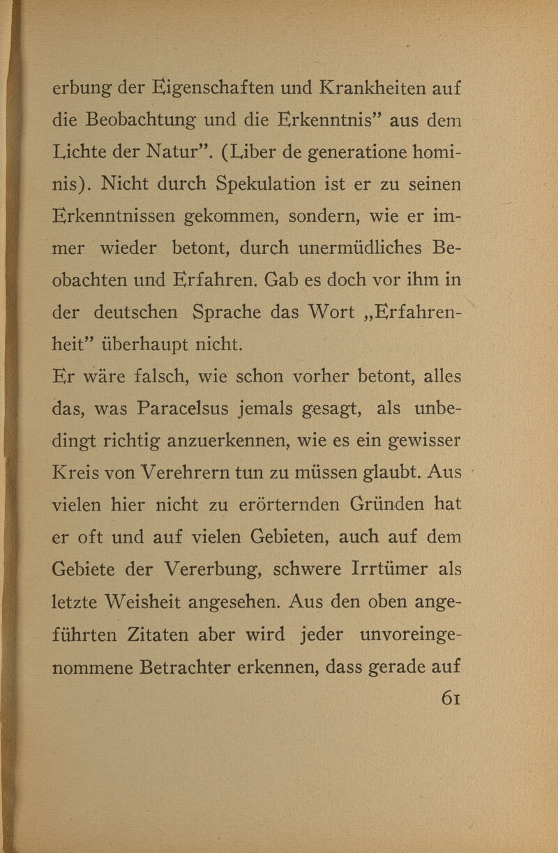 erbung der Eigenschaften und Krankheiten auf die Beobachtung und die Erkenntnis aus dem Lichte der Natur. (Liber de generatione homi¬ nis). Nicht durch Spekulation ist er zu seinen Erkenntnissen gekommen, sondern, wie er im¬ mer wieder betont, durch unermüdliches Be¬ obachten und Erfahren. Gab es doch vor ihm in der deutschen Sprache das Wort „Erfahren¬ heit überhaupt nicht. Er wäre falsch, wie schon vorher betont, alles das, was Paracelsus jemals gesagt, als unbe¬ dingt richtig anzuerkennen, wie es ein gewisser Kreis von Verehrern tun zu müssen glaubt. Aus vielen hier nicht zu erörternden Gründen hat er oft und auf vielen Gebieten, auch auf dem Gebiete der Vererbung, schwere Irrtümer als letzte Weisheit angesehen. Aus den oben ange¬ führten Zitaten aber wird jeder unvoreinge¬ nommene Betrachter erkennen, dass gerade auf 6i