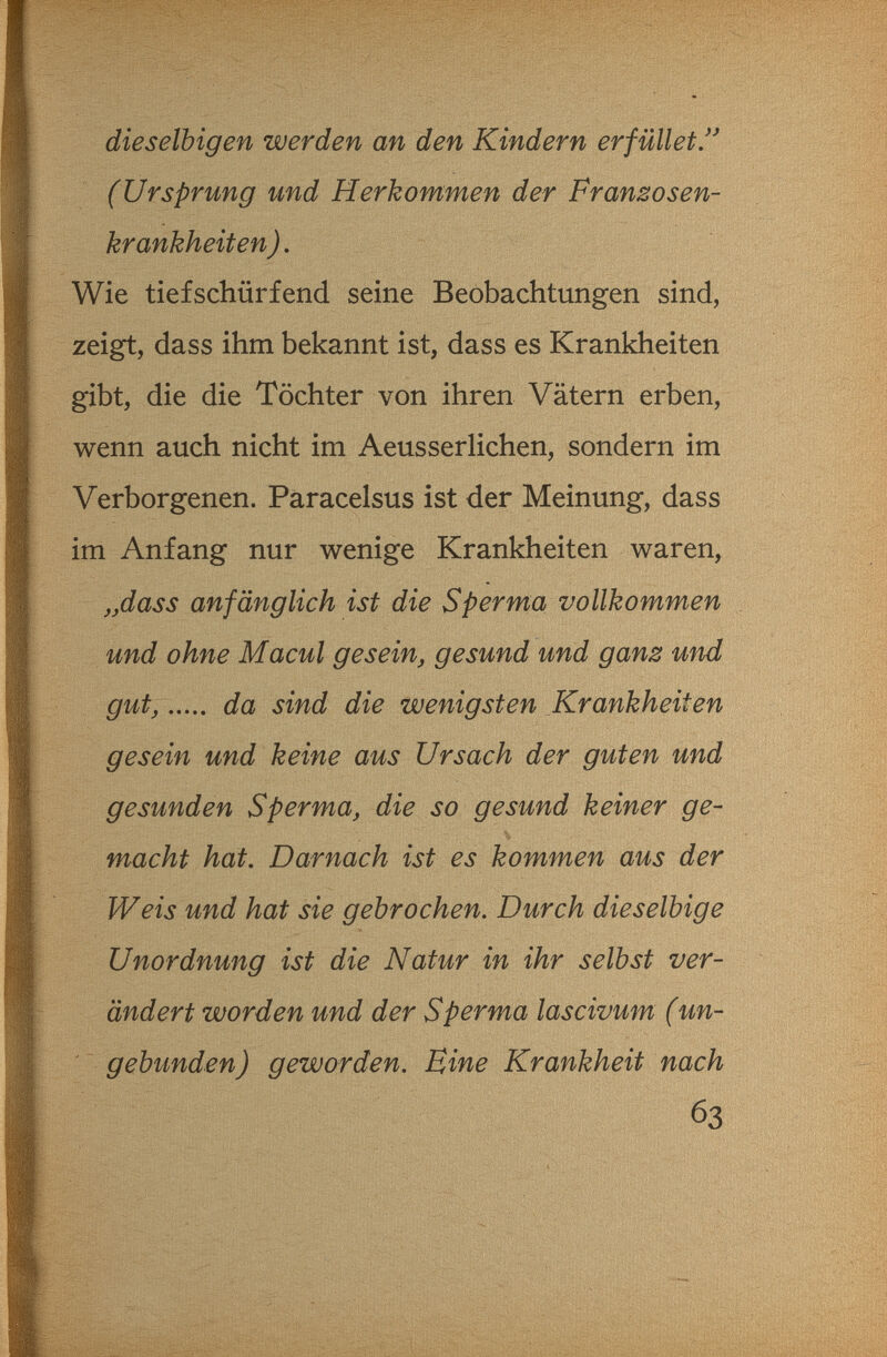 dieselbigen werden an den Kindern erfüllet/' (Ursprung und Herkommen der Pranzosen- krankheiten). Wie tiefschürfend seine Beobachtungen sind, zeigt, dass ihm bekannt ist, dass es Krankheiten gibt, die die Töchter von ihren Vätern erben, wenn auch nicht im Aeusseflichen, sondern im Verborgenen. Paracelsus ist der Meinung, dass im Anfang nur wenige Krankheiten waren, „dass anfänglich ist die Sperma vollkommen und ohne M acuì gesein, gesund und ganz und gut, da sind die wenigsten Krankheiten gesein und keine aus Ursach der guten und gesunden Sperma, die so gesund keiner ge¬ macht hat. Darnach ist es kommen aus der Weis und hat sie gebrochen. Durch dieselbige Unordnung ist die Natur in ihr selbst ver¬ ändert worden und der Sperma lascivum (un¬ gebunden) geworden. Eine Krankheit nach 63