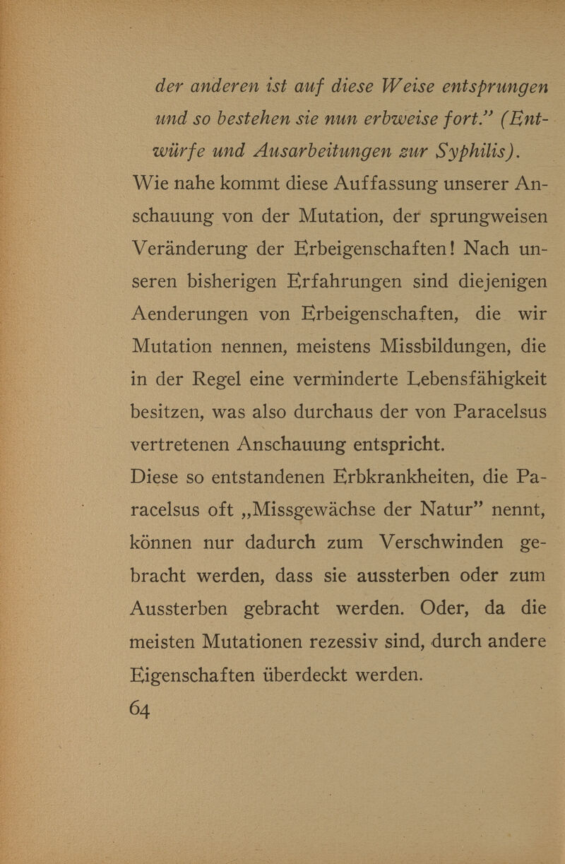 der anderen ist auf diese Weise entsprungen und so bestehen sie nun erbweise fort/' (Ent¬ würfe und Ausarbeitungen zur Syphilis). Wie nahe kommt diese Auffassung unserer An¬ schauung von der Mutation, der sprungweisen Veränderung der Erbeigenschaften! Nach un¬ seren bisherigen Erfahrungen sind diejenigen Aenderungen von Erbeigenschaften, die wir Mutation nennen, meistens Missbildungen, die in der Regel eine verminderte Lebensfähigkeit besitzen, was also durchaus der von Paracelsus vertretenen Anschauung entspricht. Diese so entstandenen Erbkrankheiten, die Pa¬ racelsus oft „Missgewächse der Natur nennt, können nur dadurch zum Verschwinden ge¬ bracht werden, dass sie aussterben oder zum Aussterben gebracht werden. Oder, da die meisten Mutationen rezessiv sind, durch andere Eigenschaften überdeckt werden. 64