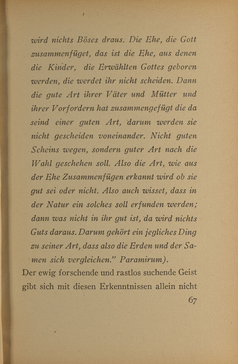 I wird nichts Böses draus. Die Ehe, die Gott zusammenfügetj das ist die Ehe, aus denen die Kinder, die Erwählten Gottes geboren werden, die werdet ihr nicht scheiden. Dann die gute Art ihrer Väter und Mütter und ihrer Vor fordern hat zusammengefügt die da seind einer guten Art, darum werden sie nicht gescheiden voneinander. Nicht guten Scheins wegen, sondern guter Art nach die Wahl geschehen soll. Also die Art, wie aus der Ehe Zusammenfügen erkannt wird ob sie gut sei oder nicht. Also auch wisset, dass in der Natur ein solches soll erfunden werden; dann was nicht in ihr gut ist, da wird nichts Guts daraus. Darum gehört ein jegliches Ding zu seiner Art, dass also die Erden und der Sa¬ men sich vergleichen.'^ Paramirum). Der ewig forschende und rastlos suchende Geist gibt sich mit diesen Erkenntnissen allein nicht 67