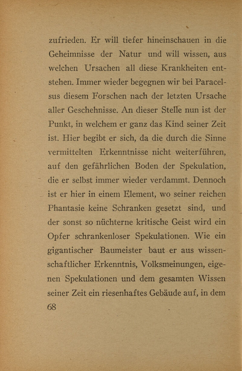 V zufrieden. Er will tiefer hineinschauen in die Geheimnisse der Natur und will wissen, aus welchen Ursachen all diese Krankheiten ent¬ stehen. Immer wieder begegnen wir bei Paracel¬ sus diesem Forschen nach der letzten Ursache aller Geschehnisse. An dieser Stelle nun ist der Punkt, in welchem er ganz das Kind seiner Zeit ist. Hier begibt er sich, da die durch die Sinne vermittelten Erkenntnisse nicht weiterführen, auf den gefährlichen Boden der Spekulation, die er selbst immer wieder verdammt. Dennoch ist er hier in einem Element, wo seiner reichen Phantasie keine Schranken gesetzt sind, und der sonst so nüchterne kritische Geist wird ein Opfer schrankenloser Spekulationen. Wie ein gigantischer Baumeister baut er aus wissen¬ schaftlicher Erkenntnis, Volksmeinungen, eige¬ nen Spekulationen und dem gesamten Wissen seiner Zeit ein riesenhaftes Gebäude auf, in dem 68