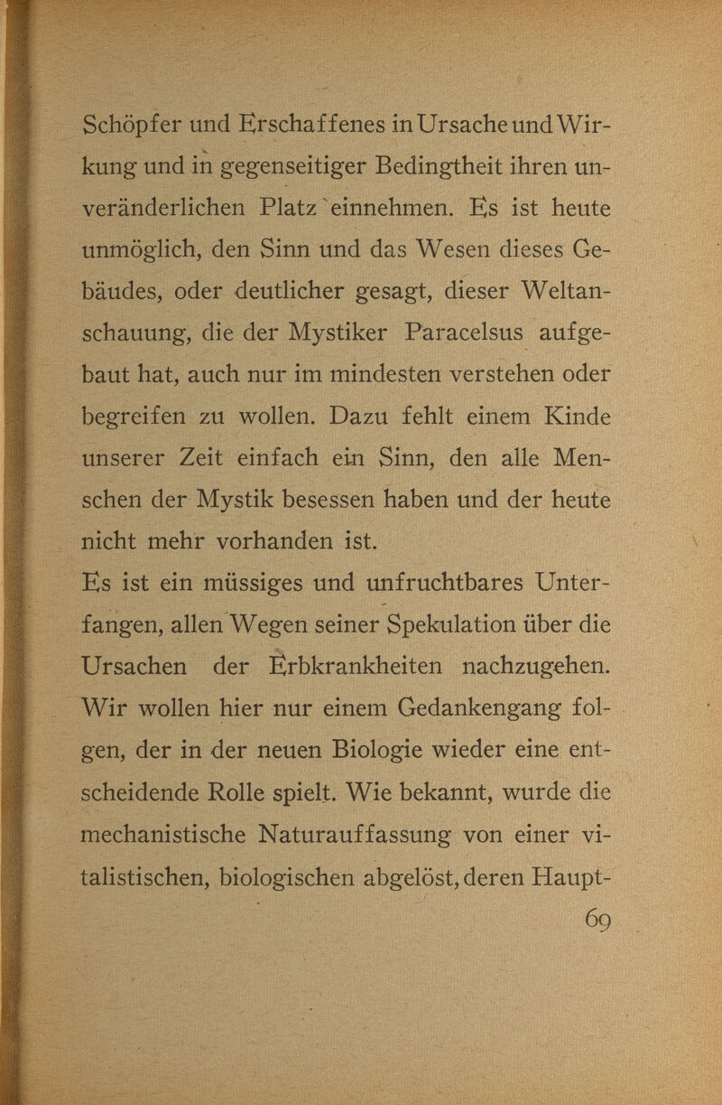 Schöpfer und Erschaffenes in Ursache und Wir¬ kung und in gegenseitiger Bedingtheit ihren un¬ veränderlichen Platz ^einnehmen. Es ist heute unmöglich, den Sinn und das Wesen dieses Ge¬ bäudes, oder deutlicher gesagt, dieser Weltan¬ schauung, die der Mystiker Paracelsus aufge¬ baut hat, auch nur im mindesten verstehen oder begreifen zu wollen. Dazu fehlt einem Kinde unserer Zeit einfach ein Sinn, den alle Men¬ schen der Mystik besessen haben und der heute Es ist ein müssiges und unfruchtbares Unter¬ fangen, allen Wegen seiner Spekulation über die Ursachen der Erbkrankheiten nachzugehen. Wir wollen hier nur einem Gedankengang fol¬ gen, der in der neuen Biologie wieder eine ent¬ scheidende Rolle spielt. Wie bekannt, wurde die mechanistische Naturauffassung von einer vi¬ talistischen, biologischen abgelöst, deren Haupt- nicht mehr vorhanden ist \ 69 ■,r -^^4^, • О ' „ 'i' ••• -