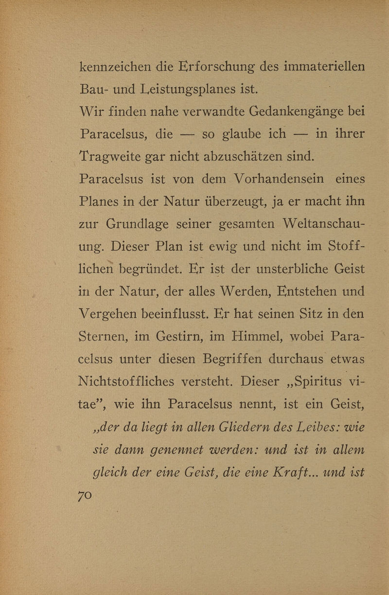 kennzeichen die Erforschung des immateriellen Bau- und Leistungsplanes ist. Wir finden nahe verwandte Gedankengänge bei Paracelsus, die — so glaube ich — in ihrer Tragweite gar nicht abzuschätzen sind. Paracelsus ist von dem Vorhandensein eines Planes in der Natur überzeugt, ja er macht ihn zur Grundlage seiner gesamten Weltanschau¬ ung. Dieser Plan ist ewig und nicht im Stoff¬ lichen begründet. Er ist der unsterbliche Geist in der Natur, der alles Werden, Entstehen und Vergehen beeinflusst. Er hat seinen Sitz in den Sternen, im Gestirn, im Himmel, wobei Para¬ celsus unter diesen Begriffen durchaus etwas Nichtstoffliches versteht. Dieser „Spiritus vi- tae, wie ihn Paracelsus nennt, ist ein Geist, „der da liegt in allen Gliedern des Leibes: wie sie dann genennet werden: und ist in allem gleich der eine Geist, die eine Kraft... und ist 70