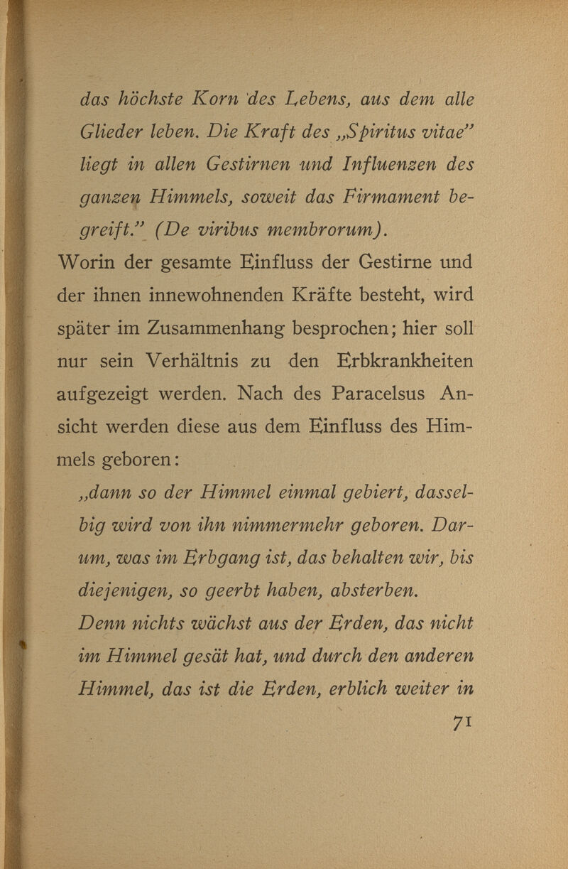 das höchste Korn des Lebens, aus dem alle Glieder leben. Die Kraft des Spiritus vitae liegt in allen Gestirnen und Influenzen des ganzen Himmels, soweit das Firmament be¬ greift (De viribus membrorum). Worin der gesamte Einfluss der Gestirne und der ihnen innewohnenden Kräfte besteht, wird später im Zusammenhang besprochen; hier soll nur sein Verhältnis zu den Erbkrankheiten aufgezeigt werden. Nach des Paracelsus An¬ sicht werden diese aus dem Einfluss des Him¬ mels geboren : „dann so der Himmel einmal gebiert, dassel¬ big wird von ihn nimmermehr geboren. Dar¬ um, was im Brbgang ist, das behalten wir, bis diejenigen, so geerbt haben, absterben. Denn nichts wächst aus der Brden, das nicht im Himmel gesät hat, und durch den anderen Himmel, das ist die Ë^den, erblich weiter in 71