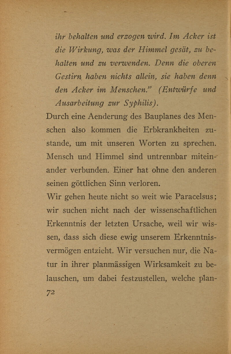 î.iWÎW?- ihr behalten und erlogen wird. Im Acker ist die Wirkung, was der Himmel gesät, zu be¬ halten und zu verwenden. Denn die oberen Gestirn haben nichts allein, sie haben denn den Acker im Menschen.^' (Entwürfe und Ausarbeitung zur Syphilis). Durch eine Aenderung des Bauplanes des Men¬ schen also kommen die Erbkrankheiten zu¬ stande, um mit unseren Worten zu sprechen. Mensch und Himmel sind untrennbar mitein-- ander verbunden. Einer hat ohne den anderen seinen göttlichen Sinn verloren. Wir gehen heute nicht so weit wie Paracelsus; wir suchen nicht nach der wissenschaftlichen Erkenntnis der letzten Ursache, weil wir wis¬ sen, dass sich diese ewig unserem Erkenntnis¬ vermögen entzieht. Wir versuchen nur, die Na¬ tur in ihrer planmässigen Wirksamkeit zu be¬ lauschen, um dabei festzustellen, welche plan- 72