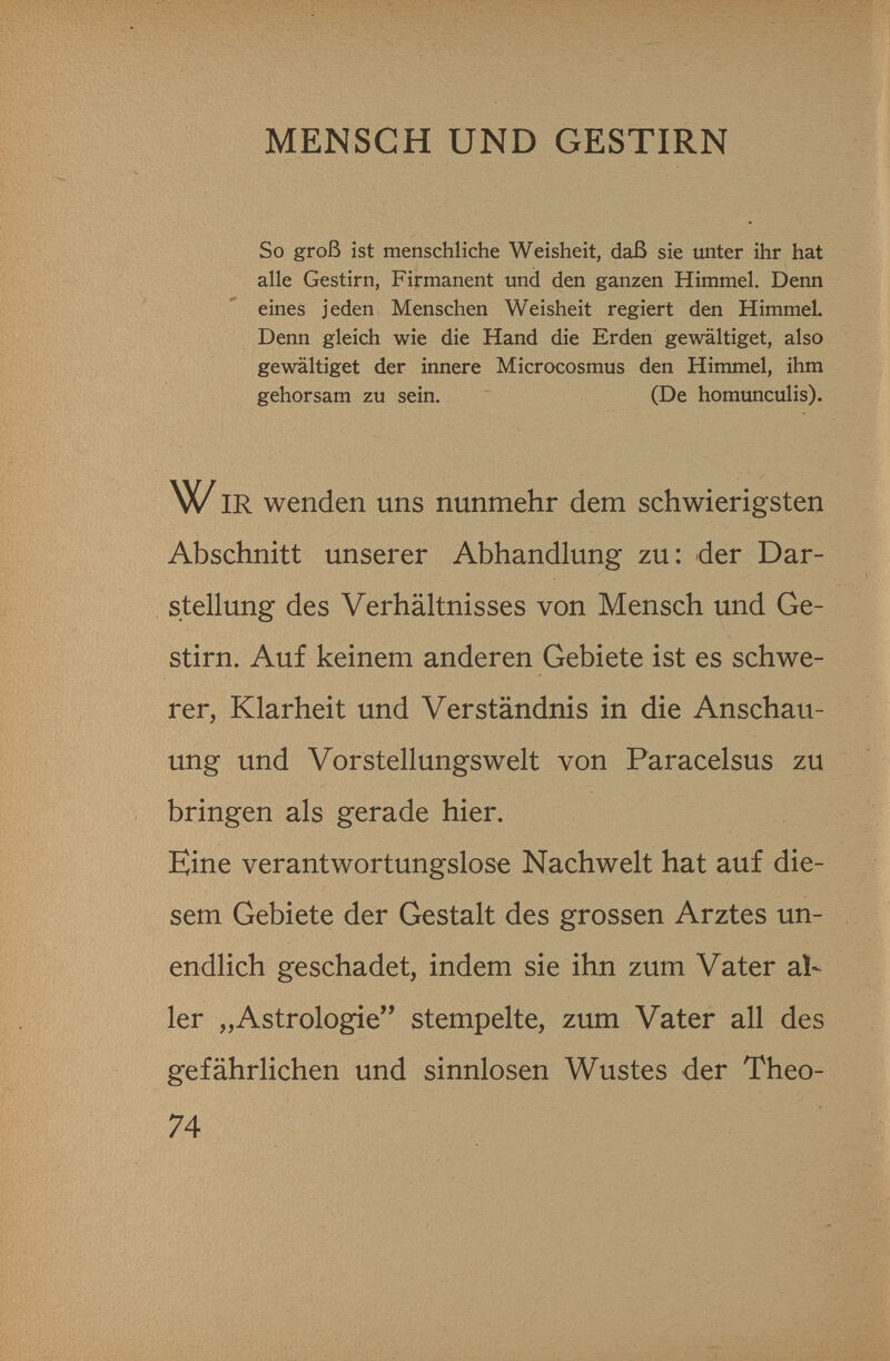 MENSCH UND GESTIRN So groß ist menschliche Weisheit, daß sie unter ihr hat alle Gestirn, Firmanent und den ganzen Himmel, Denn eines jeden Menschen Weisheit regiert den HimmeL Denn gleich wie die Hand die Erden gewältiget, also gewältiget der innere Microcosmus den Himmel, ihm gehorsam zu sein. (De homunculis). IR wenden uns nunmehr dem schwierigsten Abschnitt unserer Abhandlung zu: der Dar¬ stellung des Verhältnisses von Mensch und Ge¬ stirn. Auf keinem anderen Gebiete ist es schwe¬ rer, Klarheit und Verständnis in die Anschau¬ ung und Vorstellungsweit von Paracelsus zu bringen als gerade hier. Eine verantwortungslose Nachwelt hat auf die¬ sem Gebiete der Gestalt des grossen Arztes un¬ endlich geschadet, indem sie ihn zum Vater al¬ ler „Astrologie stempelte, zum Vater all des gefährlichen und sinnlosen Wustes der Theo- 74