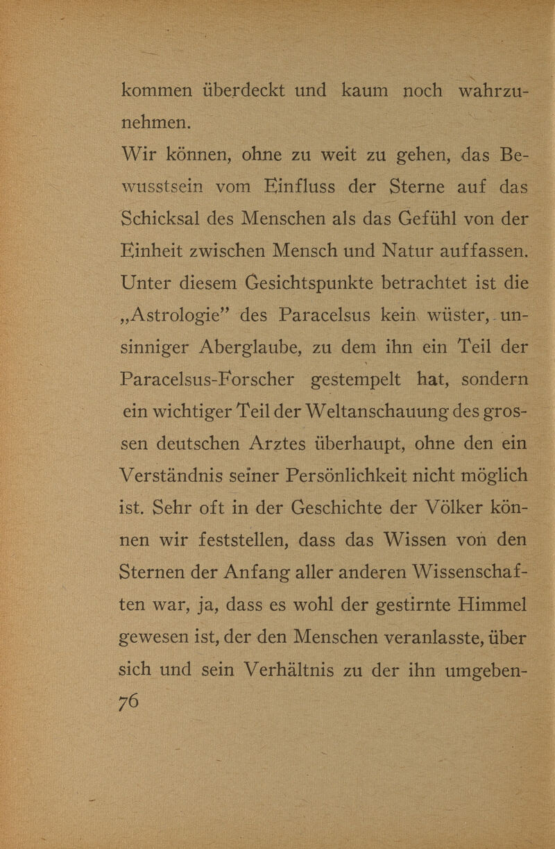 kommen überdeckt und kaum noch wahrzu¬ nehmen. Wir können, ohne zu weit zu gehen, das Be- wusstsein vom Einfluss der Sterne auf das Schicksal des Menschen als das Gefühl von der Einheit zwischen Mensch und Natur auffassen. Unter diesem Gesichtspunkte betrachtet ist die „Astrologie'' des Paracelsus keiux wüster,. un¬ sinniger Aberglaube, zu dem ihn ein Teil der Paracelsus-Forscher gestempelt hat, sondern ein wichtiger Teil der Weltanschauung des gros¬ sen deutschen Arztes überhaupt, ohne den ein Verständnis seiner Persönlichkeit nicht möglich ist. Sehr oft in der Geschichte der Völker kön¬ nen wir feststellen, dass das Wissen von den Sternen der Anfang aller anderen Wissenschaf¬ ten war, ja, dass es wohl der gestirnte Himmel gewesen ist, der den Menschen veranlasste, über sich und sein Verhältnis zu der ihn umgeben- 76