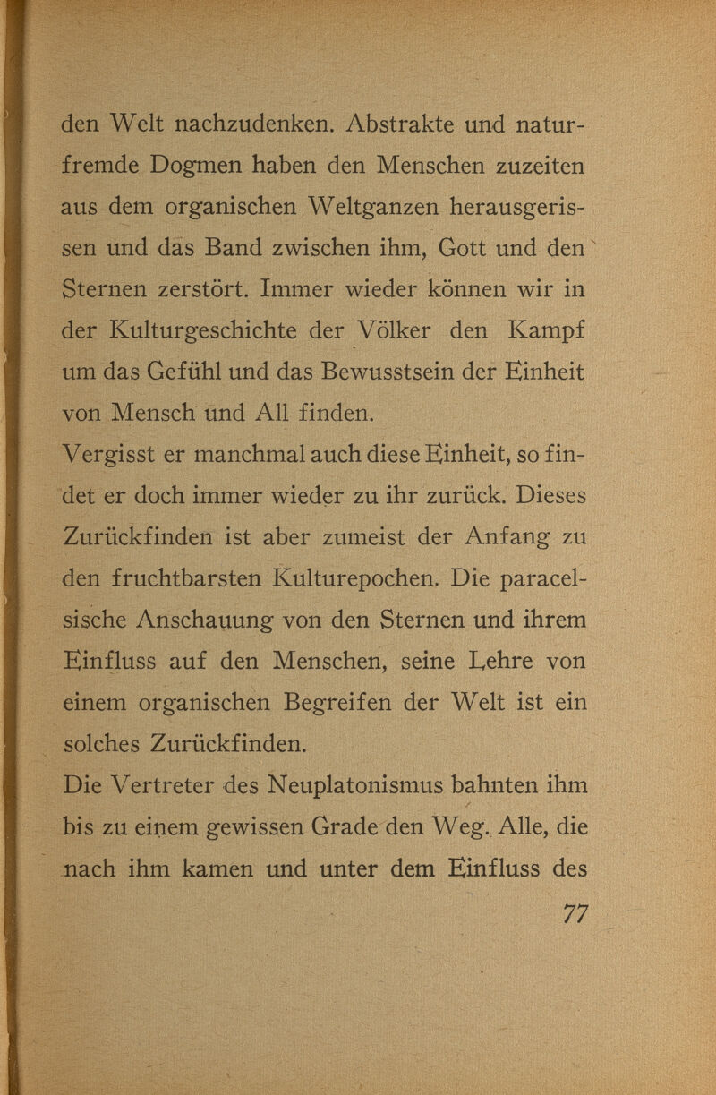 den Welt nachzudenken. Abstrakte und natur¬ fremde Dogmen haben den Menschen zuzeiten aus dem organischen Wehganzen herausgeris¬ sen und das Band zwischen ihm, Gott und den ' Sternen zerstört. Immer wieder können wir in der Kuhurgeschichte der Völker den Kampf um das Gefühl und das Bewusstsein der Einheit von Mensch und All finden. Vergisst er manchmal auch diese Einheit, so fin¬ det er doch immer wieder zu ihr zurück. Dieses Zurückfinden ist aber zumeist der Anfang zu den fruchtbarsten Kulturepochen. Die paracel- sische Anschauung von den Sternen und ihrem Einfluss auf den Menschen, seine Lehre von einem organischen Begreifen der Welt ist ein solches Zurückfinden. Die Vertreter des Neuplatonismus bahnten ihm bis zu einem gewissen Grade den Weg. Alle, die nach ihm kamen und unter dem Einfluss des 77